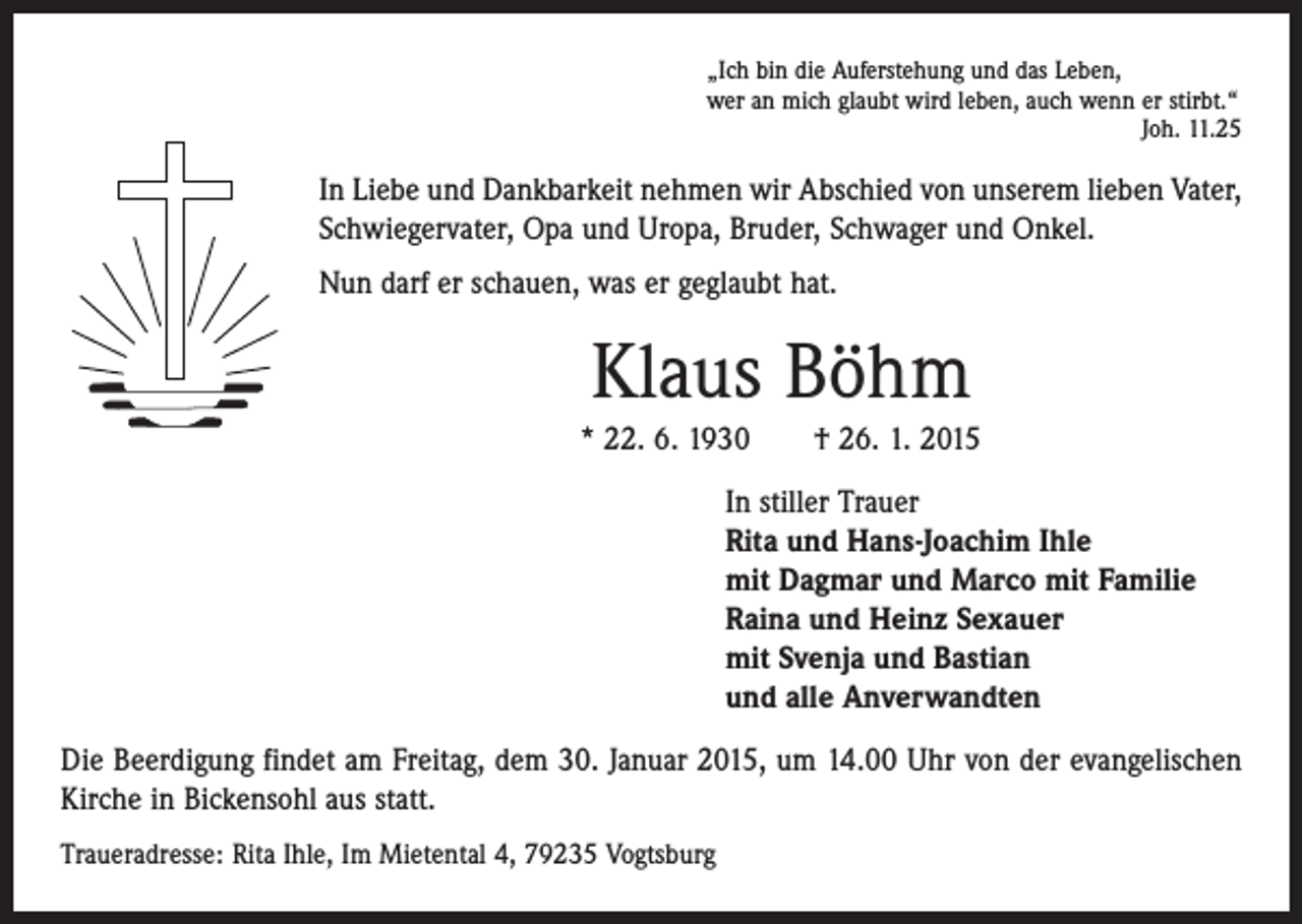 <p>„Ich bin die Auferstehung und das Leben,<br />wer an mich glaubt wird leben, auch wenn er stirbt.“</p><p>Joh. 11.25</p><p>In Liebe und Dankbarkeit nehmen wir Abschied von unserem lieben Vater,<br />Schwiegervater, Opa und Uropa, Bruder, Schwager und Onkel.<br />Nun darf er schauen, was er geglaubt hat.</p><p>Klaus Böhm<br />* 22. 6. 1930 † 26. 1. 2015<br />In stiller Trauer<br />Rita und Hans-Joachim Ihle<br />mit Dagmar und Marco mit Familie<br />Raina und Heinz Sexauer<br />mit Svenja und Bastian<br />und alle Anverwandten<br />Die Beerdigung findet am Freitag, dem 30. Januar 2015, um 14.00 Uhr von der evangelischen<br />Kirche in Bickensohl aus statt.<br />Traueradresse: Rita Ihle, Im Mietental 4, 79235 Vogtsburg</p>
