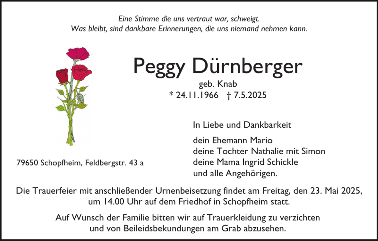 <p>Eine Stimme die uns vertraut war, schweigt.<br />Was bleibt, sind dankbare Erinnerungen, die uns niemand nehmen kann.</p><p>Peggy Dürnberger<br />geb. Knab<br />* 24.11.1966 † 7.5.2025</p><p>In Liebe und Dankbarkeit</p><p>79650 Schopfheim, Feldbergstr. 43 a</p><p>dein Ehemann Mario<br />deine Tochter Nathalie mit Simon<br />deine Mama Ingrid Schickle<br />und alle Angehörigen.</p><p>Die Trauerfeier mit anschließender Urnenbeisetzung findet am Freitag, den 23. Mai 2025,<br />um 14.00 Uhr auf dem Friedhof in Schopfheim statt.<br />Auf Wunsch der Familie bitten wir auf Trauerkleidung zu verzichten<br />und von Beileidsbekundungen am Grab abzusehen.</p>