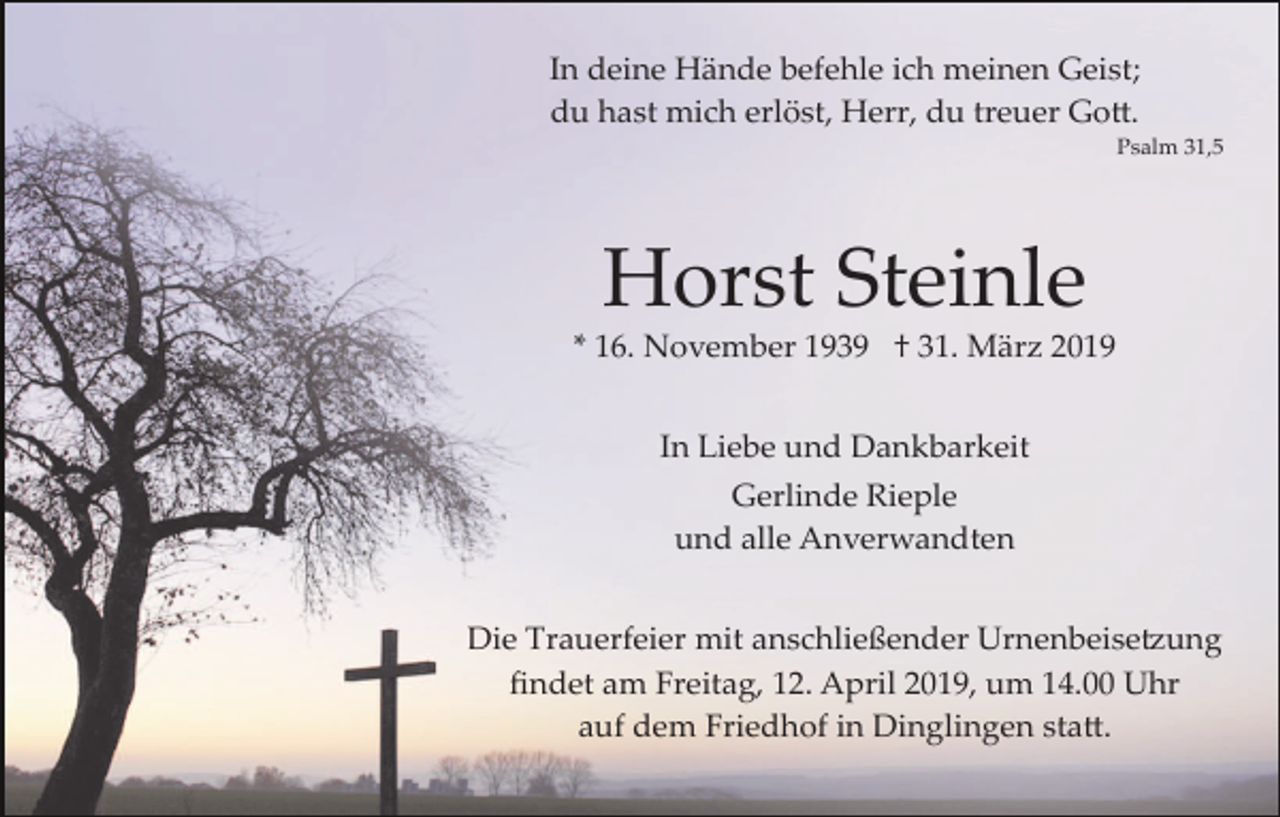 <p>In deine Hände befehle ich meinen Geist;<br />du hast mich erlöst, Herr, du treuer Go�.<br />Psalm 31,5</p><p>Horst Steinle<br />* 16. November 1939 † 31. März 2019<br />In Liebe und Dankbarkeit<br />Gerlinde Rieple<br />und alle Anverwandten<br />Die Trauerfeier mit anschließender Urnenbeise�ung<br />ﬁndet am Freitag, 12. April 2019, um 14.00 Uhr<br />auf dem Friedhof in Dinglingen sta�.</p>