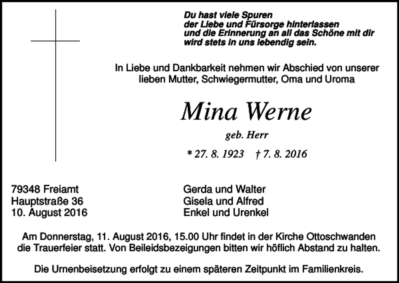 <p>Du hast viele Spuren<br />der Liebe und Fürsorge hinterlassen<br />und die Erinnerung an all das Schöne mit dir<br />wird stets in uns lebendig sein.</p><p>In Liebe und Dankbarkeit nehmen wir Abschied von unserer<br />lieben Mutter, Schwiegermutter, Oma und Uroma</p><p>Mina Werne<br />geb. Herr<br />* 27. 8. 1923<br />79348 Freiamt<br />Hauptstraße 36<br />10. August 2016</p><p>† 7. 8. 2016</p><p>Gerda und Walter<br />Gisela und Alfred<br />Enkel und Urenkel</p><p>Am Donnerstag, 11. August 2016, 15.00 Uhr findet in der Kirche Ottoschwanden<br />die Trauerfeier statt. Von Beileidsbezeigungen bitten wir höflich Abstand zu halten.<br />Die Urnenbeisetzung erfolgt zu einem späteren Zeitpunkt im Familienkreis.</p>