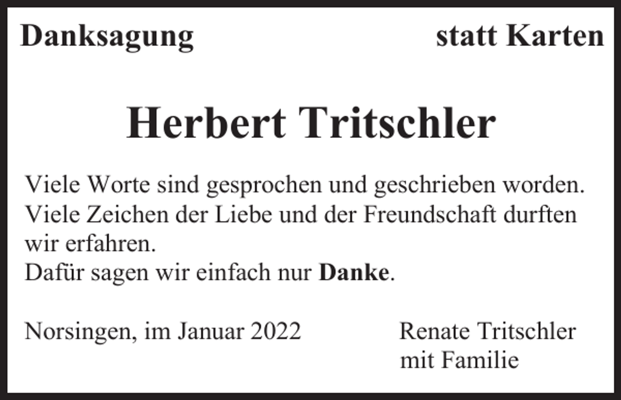 <p>Danksagung</p><p>statt Karten</p><p>Herbert Tritschler<br />Viele Worte sind gesprochen und geschrieben worden.<br />Viele Zeichen der Liebe und der Freundschaft durften<br />wir erfahren.<br />Dafür sagen wir einfach nur Danke.<br />Norsingen, im Januar 2022</p><p>Renate Tritschler<br />mit Familie</p>