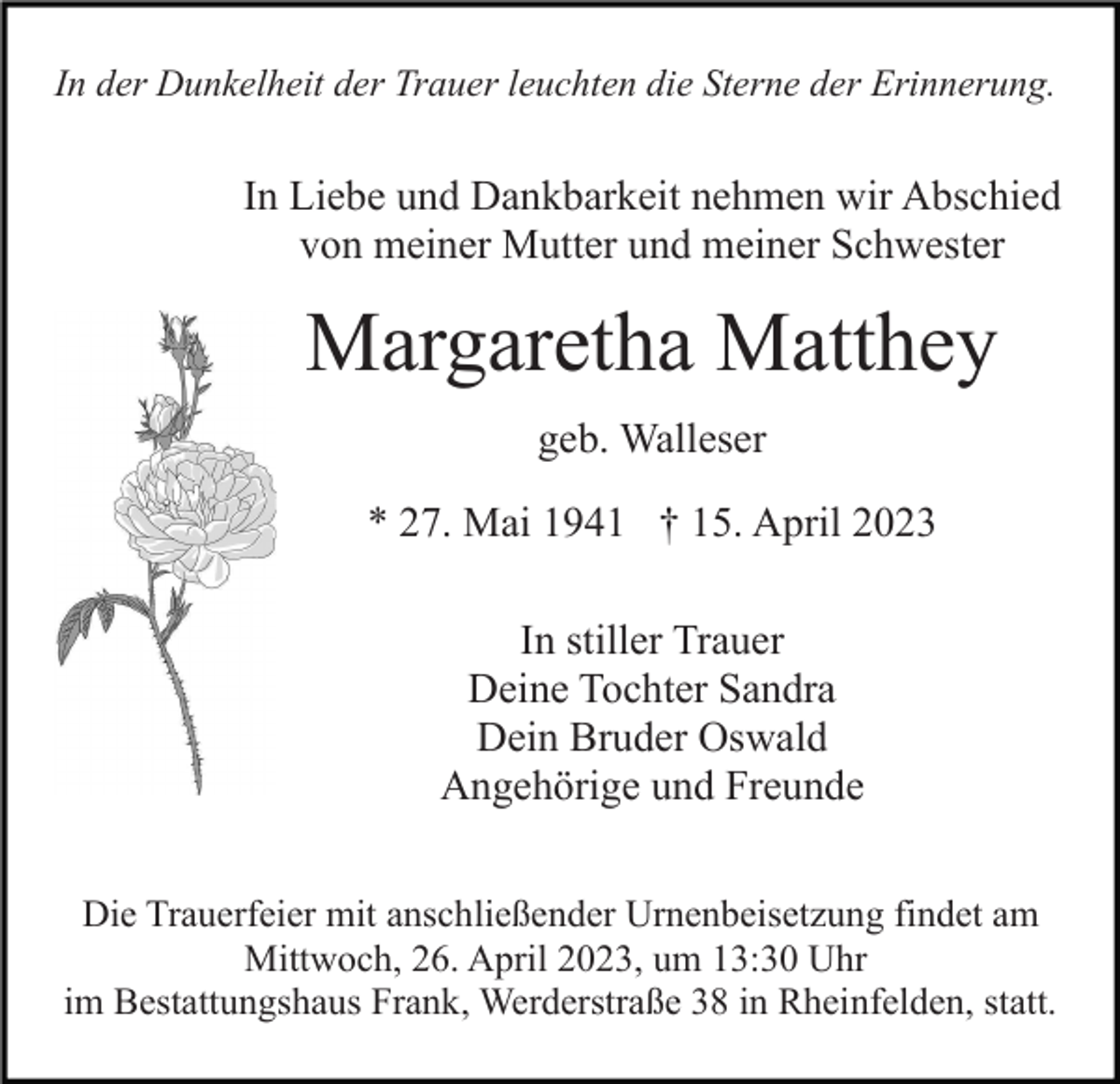 <p>In der Dunkelheit der Trauer leuchten die Sterne der Erinnerung.</p><p>In Liebe und Dankbarkeit nehmen wir Abschied<br />von meiner Mutter und meiner Schwester</p><p>Margaretha Matthey<br />geb. Walleser<br />* 27. Mai 1941 † 15. April 2023<br />In stiller Trauer<br />Deine Tochter Sandra<br />Dein Bruder Oswald<br />Angehörige und Freunde<br />Die Trauerfeier mit anschließender Urnenbeisetzung findet am<br />Mittwoch, 26. April 2023, um 13:30 Uhr<br />im Bestattungshaus Frank, Werderstraße 38 in Rheinfelden, statt.</p>