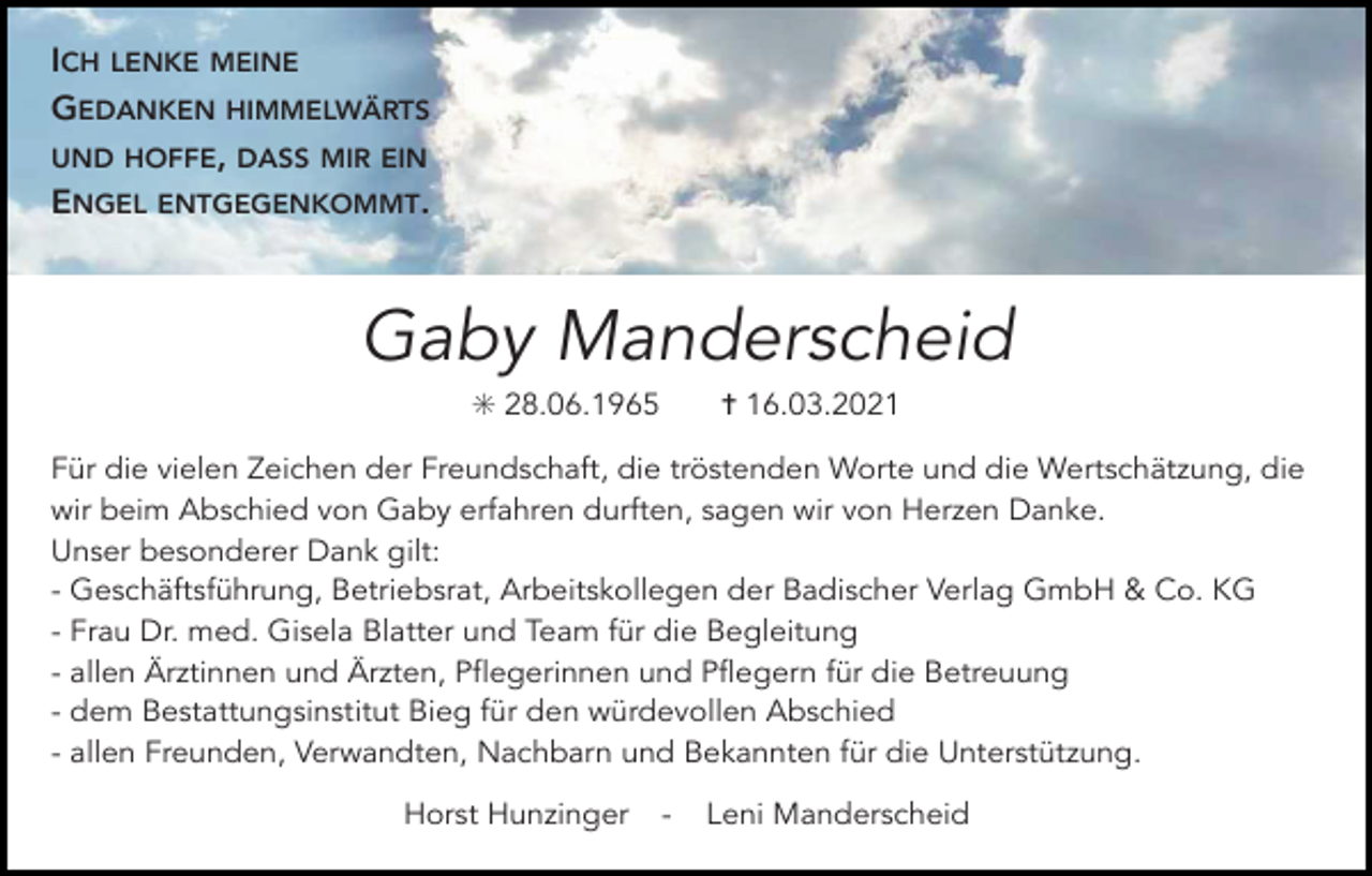 <p>ICH LENKE MEINE<br />GEDANKEN HIMMELWÄRTS<br />UND HOFFE, DASS MIR EIN<br />ENGEL ENTGEGENKOMMT.</p><p>Gaby Manderscheid<br />✳ 28.06.1965</p><p>✝ 16.03.2021</p><p>Für die vielen Zeichen der Freundschaft, die tröstenden Worte und die Wertschätzung, die<br />wir beim Abschied von Gaby erfahren durften, sagen wir von Herzen Danke.<br />Unser besonderer Dank gilt:<br />- Geschäftsführung, Betriebsrat, Arbeitskollegen der Badischer Verlag GmbH &amp; Co. KG<br />- Frau Dr. med. Gisela Blatter und Team für die Begleitung<br />- allen Ärztinnen und Ärzten, Pflegerinnen und Pflegern für die Betreuung<br />- dem Bestattungsinstitut Bieg für den würdevollen Abschied<br />- allen Freunden, Verwandten, Nachbarn und Bekannten für die Unterstützung.<br />Horst Hunzinger</p><p>-</p><p>Leni Manderscheid</p>