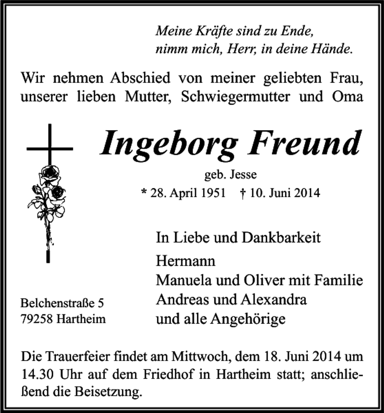 <p>Meine Kräfte sind zu Ende,<br />nimm mich, Herr, in deine Hände.</p><p>Wir nehmen Abschied von meiner geliebten Frau,<br />unserer lieben Mutter, Schwiegermutter und Oma</p><p>Ingeborg Freund<br />geb. Jesse<br />* 28. April 1951 † 10. Juni 2014</p><p>Belchenstraße 5<br />79258 Hartheim</p><p>In Liebe und Dankbarkeit<br />Hermann<br />Manuela und Oliver mit Familie<br />Andreas und Alexandra<br />und alle Angehörige</p><p>Die Trauerfeier findet am Mittwoch, dem 18. Juni 2014 um<br />14.30 Uhr auf dem Friedhof in Hartheim statt; anschließend die Beisetzung.</p>