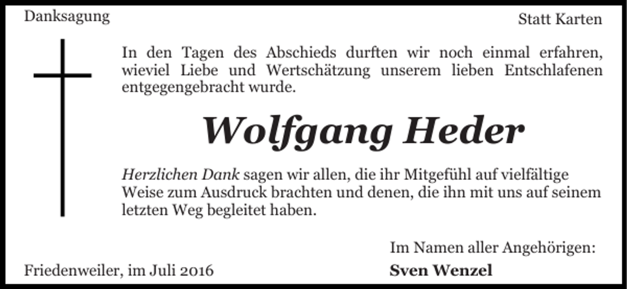 <p>Danksagung</p><p>Statt Karten<br />In den Tagen des Abschieds durften wir noch einmal erfahren,<br />wieviel Liebe und Wertschätzung unserem lieben Entschlafenen<br />entgegengebracht wurde.</p><p>Wolfgang Heder<br />Herzlichen Dank sagen wir allen, die ihr Mitgefühl auf vielfältige<br />Weise zum Ausdruck brachten und denen, die ihn mit uns auf seinem<br />letzten Weg begleitet haben.</p><p>Friedenweiler, im Juli 2016</p><p>Im Namen aller Angehörigen:<br />Sven Wenzel</p>