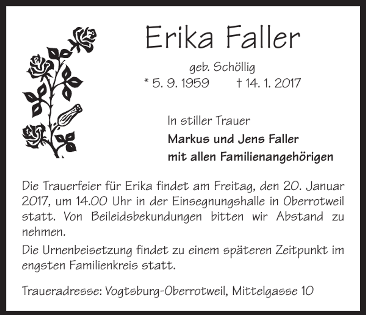 <p>Erika Faller</p><p>geb. Schöllig<br />* 5. 9. 1959 † 14. 1. 2017<br />In stiller Trauer<br />Markus und Jens Faller<br />mit allen Familienangehörigen<br />Die Trauerfeier für Erika findet am Freitag, den 20. Januar<br />2017, um 14.00 Uhr in der Einsegnungshalle in Oberrotweil<br />statt. Von Beileidsbekundungen bitten wir Abstand zu<br />nehmen.<br />Die Urnenbeisetzung findet zu einem späteren Zeitpunkt im<br />engsten Familienkreis statt.<br />Traueradresse: Vogtsburg-Oberrotweil, Mittelgasse 10</p>