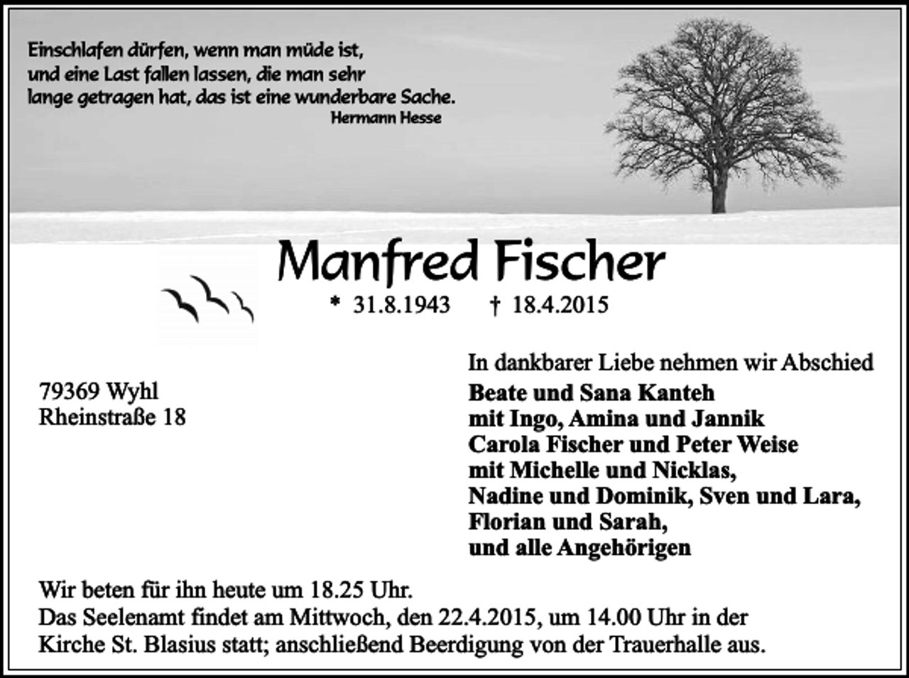 <p>Einschlafen dürfen, wenn man müde ist,<br />und eine Last fallen lassen, die man sehr<br />lange getragen hat, das ist eine wunderbare Sache.<br />Hermann Hesse</p><p>Manfred Fischer<br />* 31.8.1943</p><p>79369 Wyhl<br />Rheinstraße 18</p><p>†</p><p>18.4.2015</p><p>In dankbarer Liebe nehmen wir Abschied<br />Beate und Sana Kanteh<br />mit Ingo, Amina und Jannik<br />Carola Fischer und Peter Weise<br />mit Michelle und Nicklas,<br />Nadine und Dominik, Sven und Lara,<br />Florian und Sarah,<br />und alle Angehörigen</p><p>Wir beten für ihn heute um 18.25 Uhr.<br />Das Seelenamt findet am Mittwoch, den 22.4.2015, um 14.00 Uhr in der<br />Kirche St. Blasius statt; anschließend Beerdigung von der Trauerhalle aus.</p>