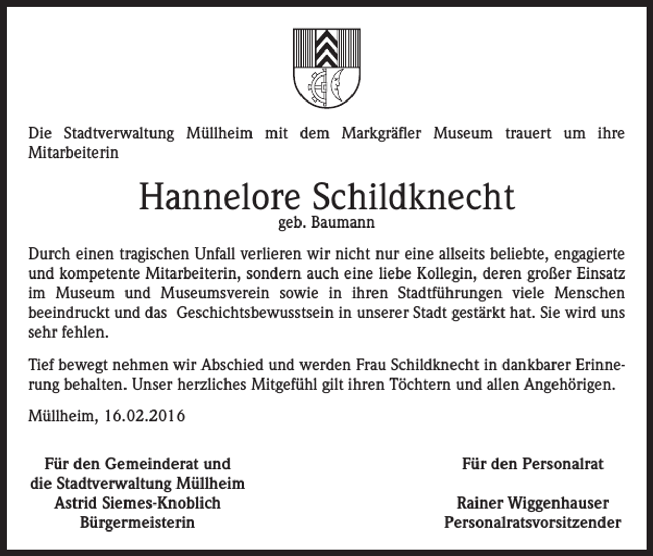 <p>Die Stadtverwaltung Müllheim mit dem Markgräfler Museum trauert um ihre<br />Mitarbeiterin</p><p>Hannelore<br />Schildknecht<br />geb. Baumann<br />Durch einen tragischen Unfall verlieren wir nicht nur eine allseits beliebte, engagierte<br />und kompetente Mitarbeiterin, sondern auch eine liebe Kollegin, deren großer Einsatz<br />im Museum und Museumsverein sowie in ihren Stadtführungen viele Menschen<br />beeindruckt und das Geschichtsbewusstsein in unserer Stadt gestärkt hat. Sie wird uns<br />sehr fehlen.<br />Tief bewegt nehmen wir Abschied und werden Frau Schildknecht in dankbarer Erinnerung behalten. Unser herzliches Mitgefühl gilt ihren Töchtern und allen Angehörigen.<br />Müllheim, 16.02.2016<br />Für den Gemeinderat und<br />die Stadtverwaltung Müllheim<br />Astrid Siemes-Knoblich<br />Bürgermeisterin</p><p>Für den Personalrat<br />Rainer Wiggenhauser<br />Personalratsvorsitzender</p>