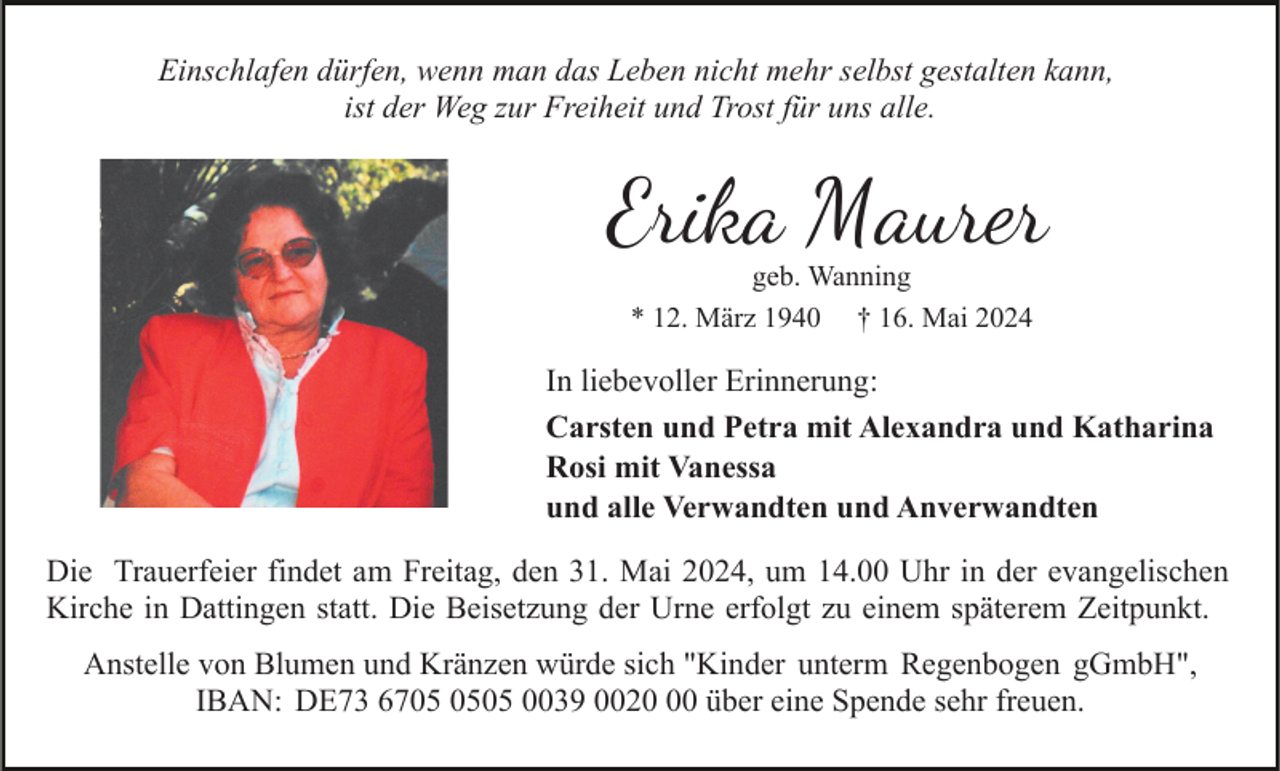 <p>Einschlafen dürfen, wenn man das Leben nicht mehr selbst gestalten kann,<br />ist der Weg zur Freiheit und Trost für uns alle.</p><p>Erika Maurer<br />geb. Wanning<br />* 12. März 1940 † 16. Mai 2024</p><p>In liebevoller Erinnerung:<br />Carsten und Petra mit Alexandra und Katharina<br />Rosi mit Vanessa<br />und alle Verwandten und Anverwandten<br />Die Trauerfeier findet am Freitag, den 31. Mai 2024, um 14.00 Uhr in der evangelischen<br />Kirche in Dattingen statt. Die Beisetzung der Urne erfolgt zu einem späterem Zeitpunkt.<br />Anstelle von Blumen und Kränzen würde sich "Kinder unterm Regenbogen gGmbH",<br />IBAN: DE73 6705 0039 0020 über eine Spende sehr freuen.</p>