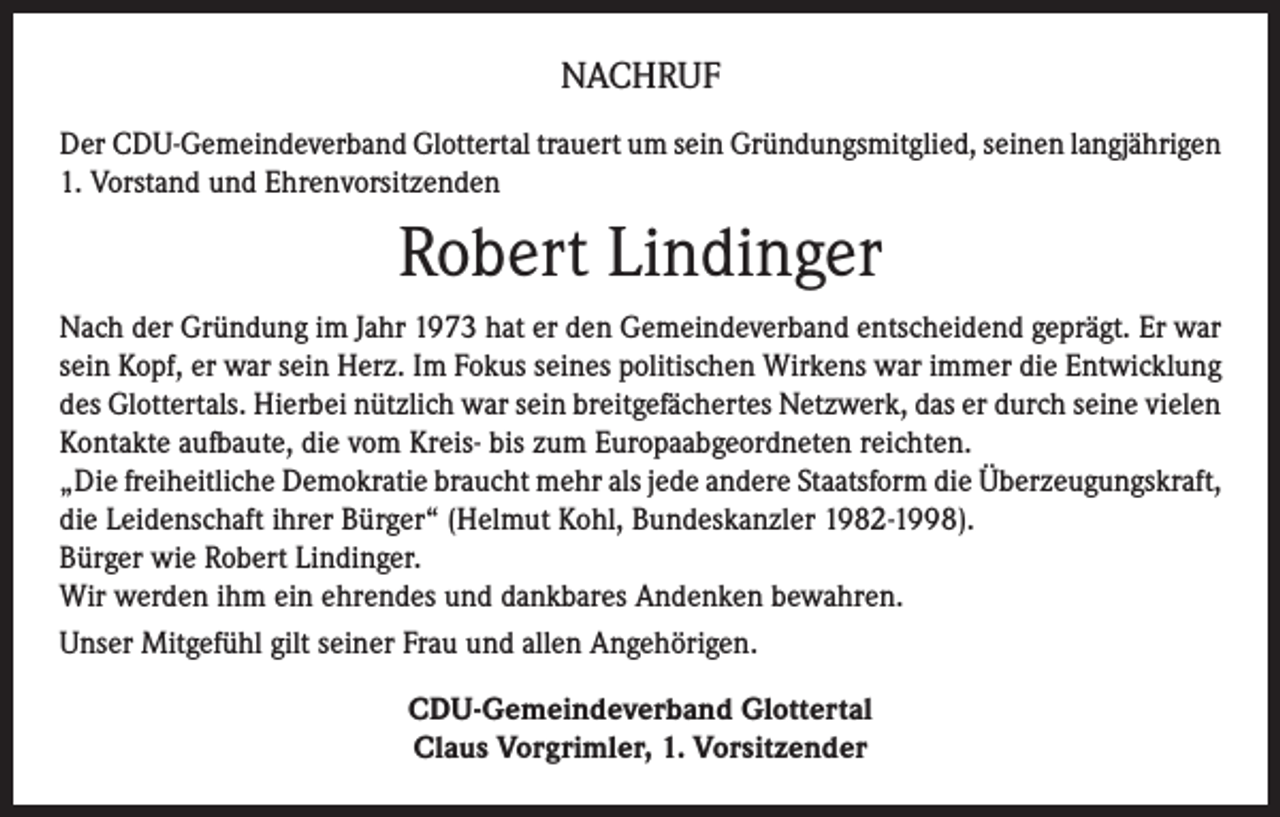 <p>NACHRUF<br />Der CDU-Gemeindeverband Glottertal trauert um sein Gründungsmitglied, seinen langjährigen<br />1. Vorstand und Ehrenvorsitzenden</p><p>Robert Lindinger<br />Nach der Gründung im Jahr 1973 hat er den Gemeindeverband entscheidend geprägt. Er war<br />sein Kopf, er war sein Herz. Im Fokus seines politischen Wirkens war immer die Entwicklung<br />des Glottertals. Hierbei nützlich war sein breitgefächertes Netzwerk, das er durch seine vielen<br />Kontakte aufbaute, die vom Kreis- bis zum Europaabgeordneten reichten.<br />„Die freiheitliche Demokratie braucht mehr als jede andere Staatsform die Überzeugungskraft,<br />die Leidenschaft ihrer Bürger“ (Helmut Kohl, Bundeskanzler 1982-1998).<br />Bürger wie Robert Lindinger.<br />Wir werden ihm ein ehrendes und dankbares Andenken bewahren.<br />Unser Mitgefühl gilt seiner Frau und allen Angehörigen.<br />CDU-Gemeindeverband Glottertal<br />Claus Vorgrimler, 1. Vorsitzender</p>
