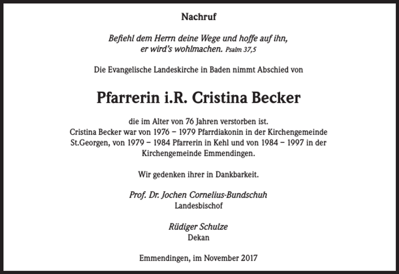 <p>Nachruf<br />Befiehl dem Herrn deine Wege und hoffe auf ihn,<br />er wird’s wohlmachen. Psalm 37,5<br />Die Evangelische Landeskirche in Baden nimmt Abschied von</p><p>Pfarrerin i.R. Cristina Becker<br />die im Alter von 76 Jahren verstorben ist.<br />Cristina Becker war von 1976 – 1979 Pfarrdiakonin in der Kirchengemeinde<br />St.Georgen, von 1979 – 1984 Pfarrerin in Kehl und von 1984 – 1997 in der<br />Kirchengemeinde Emmendingen.<br />Wir gedenken ihrer in Dankbarkeit.<br />Prof. Dr. Jochen Cornelius-Bundschuh<br />Landesbischof<br />Rüdiger Schulze<br />Dekan<br />Emmendingen, im November 2017</p>
