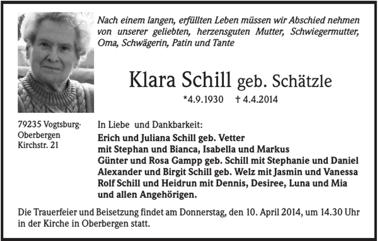<p>Nach einem langen, erfüllten Leben müssen wir Abschied nehmen<br />von unserer geliebten, herzensguten Mutter, Schwiegermutter,<br />Oma, Schwägerin, Patin und Tante</p><p>Klara Schill geb. Schätzle<br />*4.9.1930<br />79235 VogtsburgOberbergen<br />Kirchstr. 21</p><p>† 4.4.2014</p><p>In Liebe und Dankbarkeit:<br />Erich und Juliana Schill geb. Vetter<br />mit Stephan und Bianca, Isabella und Markus<br />Günter und Rosa Gampp geb. Schill mit Stephanie und Daniel<br />Alexander und Birgit Schill geb. Welz mit Jasmin und Vanessa<br />Rolf Schill und Heidrun mit Dennis, Desiree, Luna und Mia<br />und allen Angehörigen.</p><p>Die Trauerfeier und Beisetzung findet am Donnerstag, den 10. April 2014, um 14.30 Uhr<br />in der Kirche in Oberbergen statt.</p>