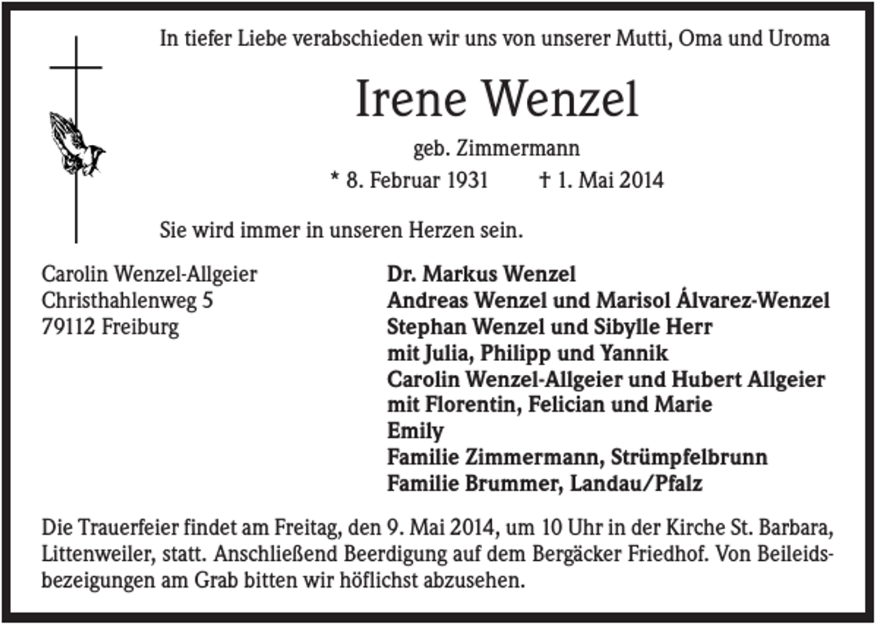 <p>In tiefer Liebe verabschieden wir uns von unserer Mutti, Oma und Uroma</p><p>Irene Wenzel<br />geb. Zimmermann<br />* 8. Februar 1931<br />† 1. Mai 2014<br />Sie wird immer in unseren Herzen sein.<br />Carolin Wenzel-Allgeier<br />Christhahlenweg 5<br />79112 Freiburg</p><p>Dr. Markus Wenzel<br />Andreas Wenzel und Marisol Álvarez-Wenzel<br />Stephan Wenzel und Sibylle Herr<br />mit Julia, Philipp und Yannik<br />Carolin Wenzel-Allgeier und Hubert Allgeier<br />mit Florentin, Felician und Marie<br />Emily<br />Familie Zimmermann, Strümpfelbrunn<br />Familie Brummer, Landau/Pfalz</p><p>Die Trauerfeier findet am Freitag, den 9. Mai 2014, um 10 Uhr in der Kirche St. Barbara,<br />Littenweiler, statt. Anschließend Beerdigung auf dem Bergäcker Friedhof. Von Beileidsbezeigungen am Grab bitten wir höflichst abzusehen.</p>
