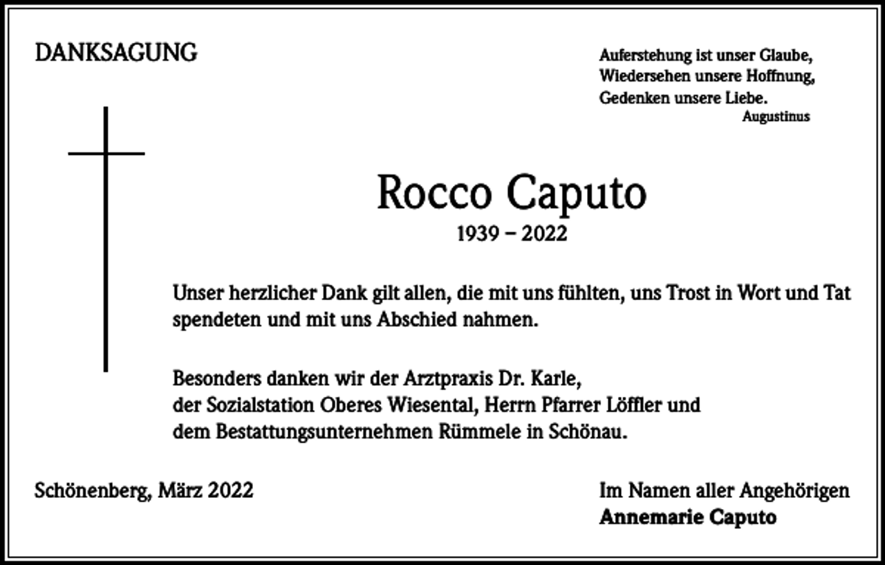 <p>DANKSAGUNG</p><p>uferstehung ist unser Glaube,<br />A<br />Wiedersehen unsere Hoffnung,<br />Gedenken unsere Liebe.<br />Augustinus</p><p>Rocco Caputo<br />1939 – 2022<br />Unser herzlicher Dank gilt allen, die mit uns fühlten, uns Trost in Wort und Tat<br />spendeten und mit uns Abschied nahmen.<br />Besonders danken wir der Arztpraxis Dr. Karle,<br />der Sozialstation Oberes Wiesental, Herrn Pfarrer Löffler und<br />dem Bestattungsunternehmen Rümmele in Schönau.<br />Schönenberg, März 2022</p><p>I m Namen aller Angehörigen<br />Annemarie Caputo</p>