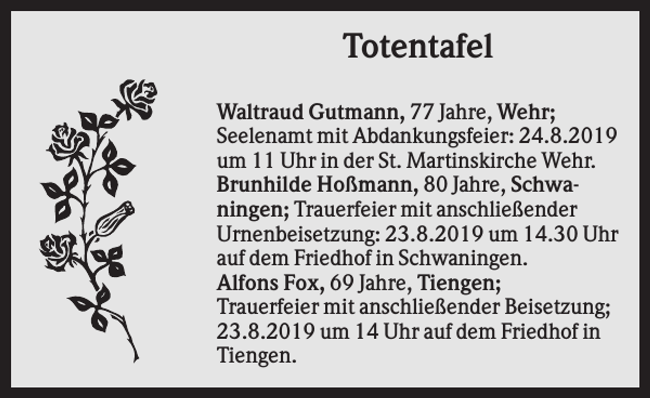 <p>Totentafel<br />Waltraud Gutmann, 77 Jahre, Wehr;<br />Seelenamt mit Abdankungsfeier: 24.8.2019<br />um 11 Uhr in der St. Martinskirche Wehr.<br />Brunhilde Hoßmann, 80 Jahre, Schwaningen; Trauerfeier mit anschließender<br />Urnenbeisetzung: 23.8.2019 um 14.30 Uhr<br />auf dem Friedhof in Schwaningen.<br />Alfons Fox, 69 Jahre, Tiengen;<br />Trauerfeier mit anschließender Beisetzung;<br />23.8.2019 um 14 Uhr auf dem Friedhof in<br />Tiengen.</p>