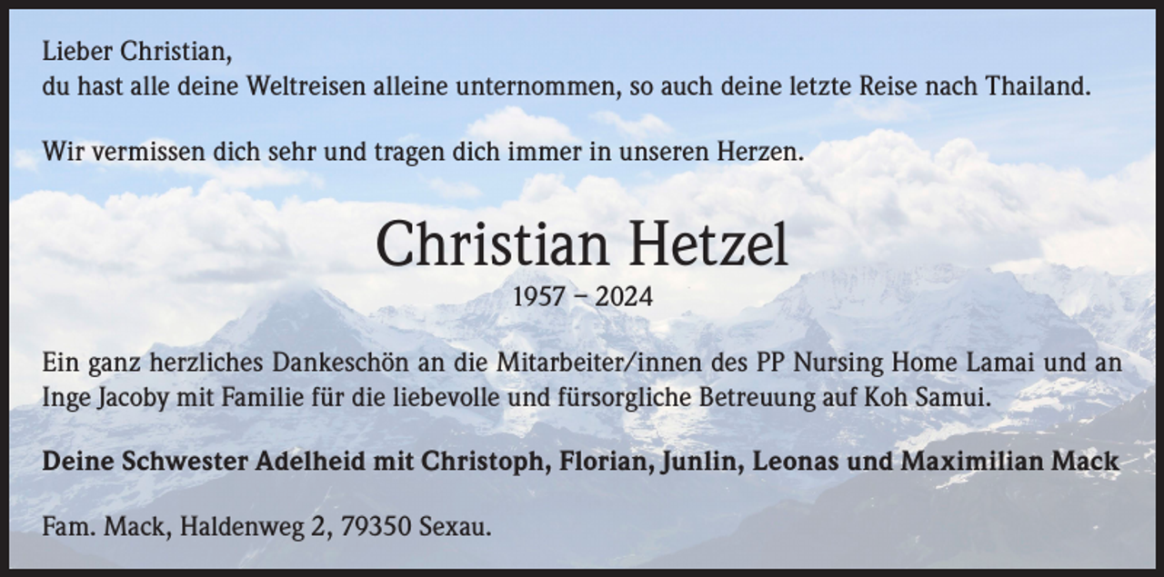 <p>Lieber Christian,<br />du hast alle deine Weltreisen alleine unternommen, so auch deine letzte Reise nach Thailand.<br />Wir vermissen dich sehr und tragen dich immer in unseren Herzen.</p><p>Christian Hetzel<br />1957 – 2024</p><p>Ein ganz herzliches Dankeschön an die Mitarbeiter/innen des PP Nursing Home Lamai und an<br />Inge Jacoby mit Familie für die liebevolle und fürsorgliche Betreuung auf Koh Samui.<br />Deine Schwester Adelheid mit Christoph, Florian, Junlin, Leonas und Maximilian Mack<br />Fam. Mack, Haldenweg 2, 79350 Sexau.</p>