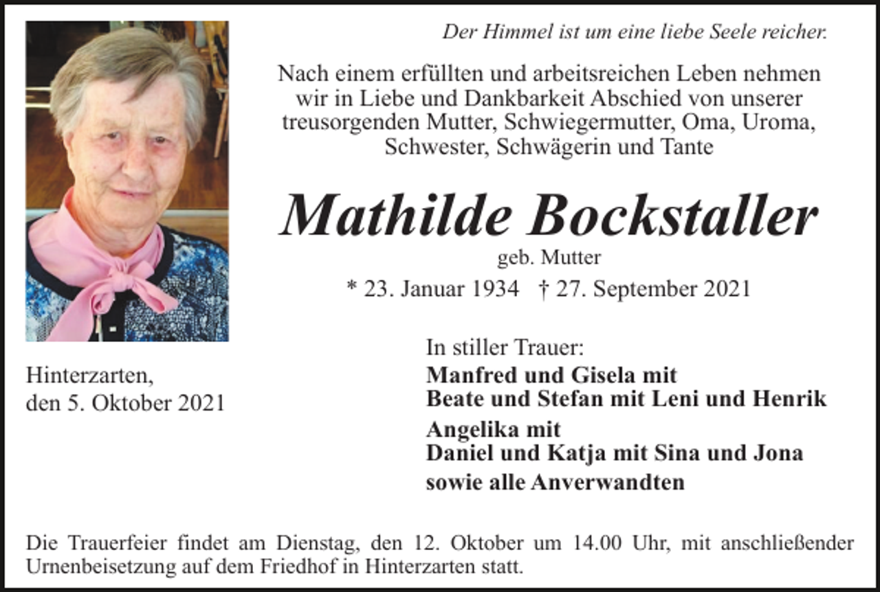 <p>Der Himmel ist um eine liebe Seele reicher.</p><p>Nach einem erfüllten und arbeitsreichen Leben nehmen<br />wir in Liebe und Dankbarkeit Abschied von unserer<br />treusorgenden Mutter, Schwiegermutter, Oma, Uroma,<br />Schwester, Schwägerin und Tante</p><p>Mathilde Bockstaller<br />geb. Mutter</p><p>* 23. Januar 1934 † 27. September 2021</p><p>Hinterzarten,<br />den 5. Oktober 2021</p><p>In stiller Trauer:<br />Manfred und Gisela mit<br />Beate und Stefan mit Leni und Henrik<br />Angelika mit<br />Daniel und Katja mit Sina und Jona<br />sowie alle Anverwandten</p><p>Die Trauerfeier findet am Dienstag, den 12. Oktober um 14.00 Uhr, mit anschließender<br />Urnenbeisetzung auf dem Friedhof in Hinterzarten statt.</p>