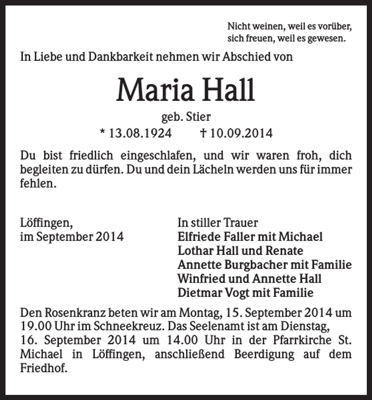 <p>Nicht weinen, weil es vorüber,<br />sich freuen, weil es gewesen.</p><p>In Liebe und Dankbarkeit nehmen wir Abschied von</p><p>Maria Hall<br />geb. Stier<br />* 13.08.1924<br />† 10.09.2014<br />Du bist friedlich eingeschlafen, und wir waren froh, dich<br />begleiten zu dürfen. Du und dein Lächeln werden uns für immer<br />fehlen.<br />Löffingen,<br />im September 2014</p><p>In stiller Trauer<br />Elfriede Faller mit Michael<br />Lothar Hall und Renate<br />Annette Burgbacher mit Familie<br />Winfried und Annette Hall<br />Dietmar Vogt mit Familie</p><p>Den Rosenkranz beten wir am Montag, 15. September 2014 um<br />19.00 Uhr im Schneekreuz. Das Seelenamt ist am Dienstag,<br />16. September 2014 um 14.00 Uhr in der Pfarrkirche St.<br />Michael in Löffingen, anschließend Beerdigung auf dem<br />Friedhof.</p>