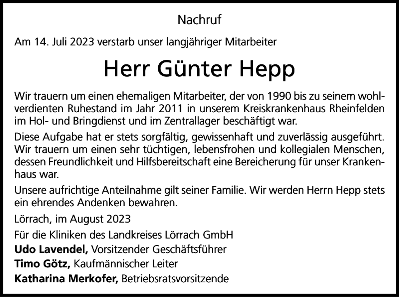 <p>Nachruf<br />Am 14. Juli 2023 verstarb unser langjähriger Mitarbeiter</p><p>Herr Günter Hepp<br />Wir trauern um einen ehemaligen Mitarbeiter, der von 1990 bis zu seinem wohlverdienten Ruhestand im Jahr 2011 in unserem Kreiskrankenhaus Rheinfelden<br />im Hol- und Bringdienst und im Zentrallager beschäftigt war.<br />Diese Aufgabe hat er stets sorgfältig, gewissenhaft und zuverlässig ausgeführt.<br />Wir trauern um einen sehr tüchtigen, lebensfrohen und kollegialen Menschen,<br />dessen Freundlichkeit und Hilfsbereitschaft eine Bereicherung für unser Krankenhaus war.<br />Unsere aufrichtige Anteilnahme gilt seiner Familie. Wir werden Herrn Hepp stets<br />ein ehrendes Andenken bewahren.<br />Lörrach, im August 2023<br />Für die Kliniken des Landkreises Lörrach GmbH<br />Udo Lavendel, Vorsitzender Geschäftsführer<br />Timo Götz, Kaufmännischer Leiter<br />Katharina Merkofer, Betriebsratsvorsitzende</p>