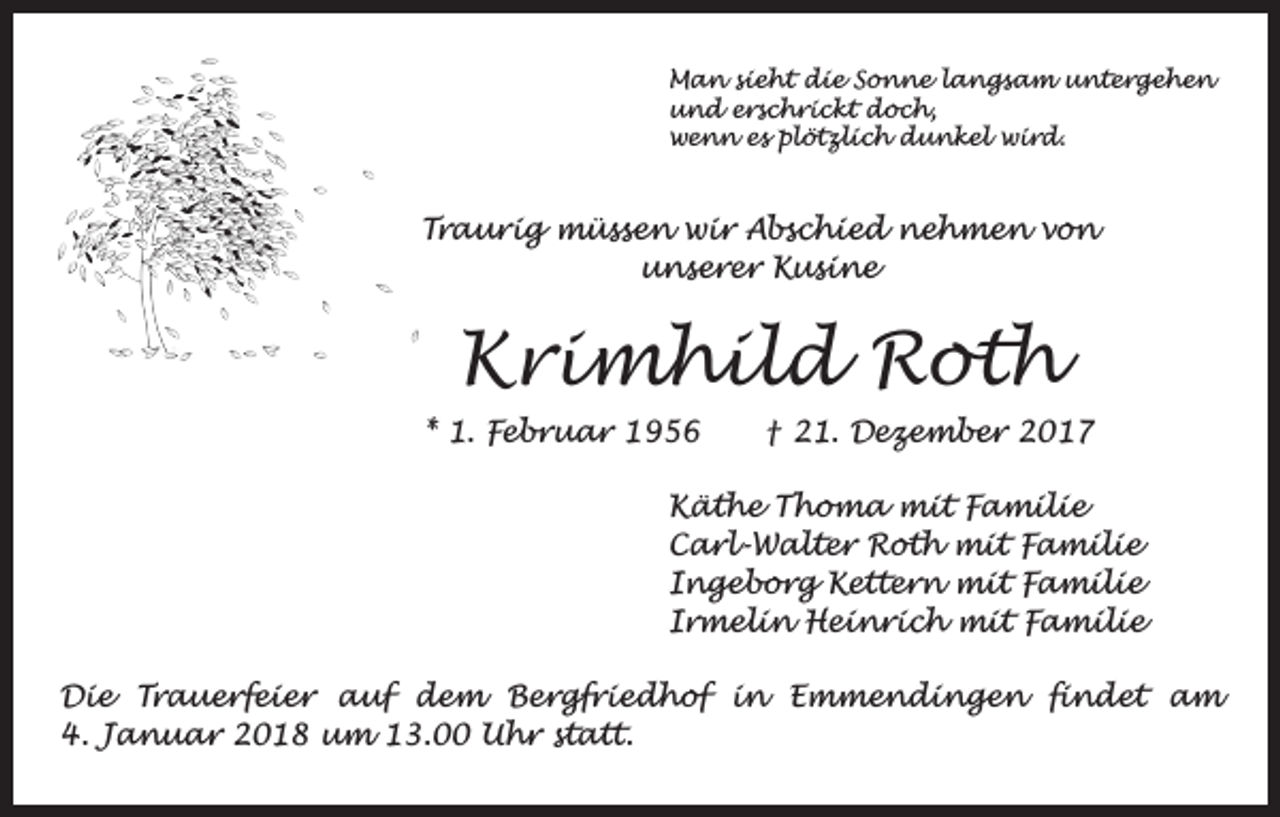 <p>Man sieht die Sonne langsam untergehen<br />und erschrickt doch,<br />wenn es plötzlich dunkel wird.</p><p>Traurig müssen wir Abschied nehmen von<br />unserer Kusine</p><p>Krimhild Roth<br />* 1. Februar 1956 † 21. Dezember 2017<br />Käthe Thoma mit Familie<br />Carl-Walter Roth mit Familie<br />Ingeborg Kettern mit Familie<br />Irmelin Heinrich mit Familie<br />Die Trauerfeier auf dem Bergfriedhof in Emmendingen findet am<br />4. Januar 2018 um 13.00 Uhr statt.</p>