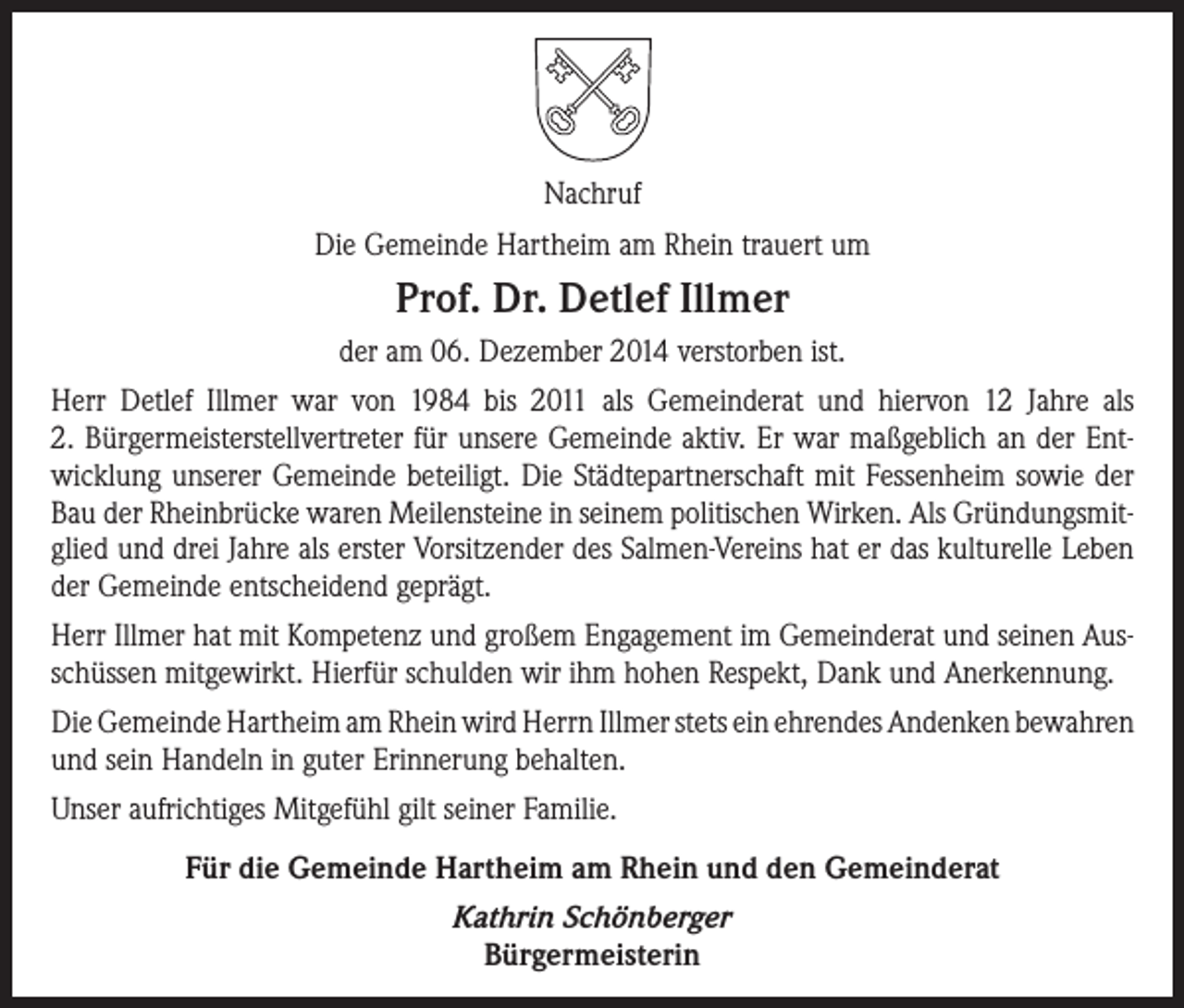 <p>Nachruf<br />Die Gemeinde Hartheim am Rhein trauert um</p><p>Prof. Dr. Detlef Illmer<br />der am 06. Dezember 2014 verstorben ist.<br />Herr Detlef Illmer war von 1984 bis 2011 als Gemeinderat und hiervon 12 Jahre als<br />2. Bürgermeisterstellvertreter für unsere Gemeinde aktiv. Er war maßgeblich an der Entwicklung unserer Gemeinde beteiligt. Die Städtepartnerschaft mit Fessenheim sowie der<br />Bau der Rheinbrücke waren Meilensteine in seinem politischen Wirken. Als Gründungsmitglied und drei Jahre als erster Vorsitzender des Salmen-Vereins hat er das kulturelle Leben<br />der Gemeinde entscheidend geprägt.<br />Herr Illmer hat mit Kompetenz und großem Engagement im Gemeinderat und seinen Ausschüssen mitgewirkt. Hierfür schulden wir ihm hohen Respekt, Dank und Anerkennung.<br />Die Gemeinde Hartheim am Rhein wird Herrn Illmer stets ein ehrendes Andenken bewahren<br />und sein Handeln in guter Erinnerung behalten.<br />Unser aufrichtiges Mitgefühl gilt seiner Familie.<br />Für die Gemeinde Hartheim am Rhein und den Gemeinderat<br />Kathrin Schönberger<br />Bürgermeisterin</p>