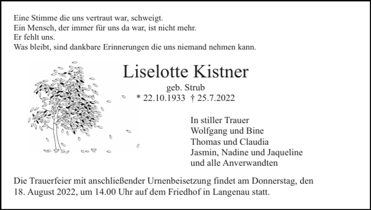 <p>Eine Stimme die uns vertraut war, schweigt.<br />Ein Mensch, der immer für uns da war, ist nicht mehr.<br />Er fehlt uns.<br />Was bleibt, sind dankbare Erinnerungen die uns niemand nehmen kann.</p><p>Liselotte Kistner<br />geb. Strub<br />* 22.10.1933 † 25.7.2022<br />In stiller Trauer<br />Wolfgang und Bine<br />Thomas und Claudia<br />Jasmin, Nadine und Jaqueline<br />und alle Anverwandten<br />Die Trauerfeier mit anschließender Urnenbeisetzung findet am Donnerstag, den<br />18. August 2022, um 14.00 Uhr auf dem Friedhof in Langenau statt.</p>
