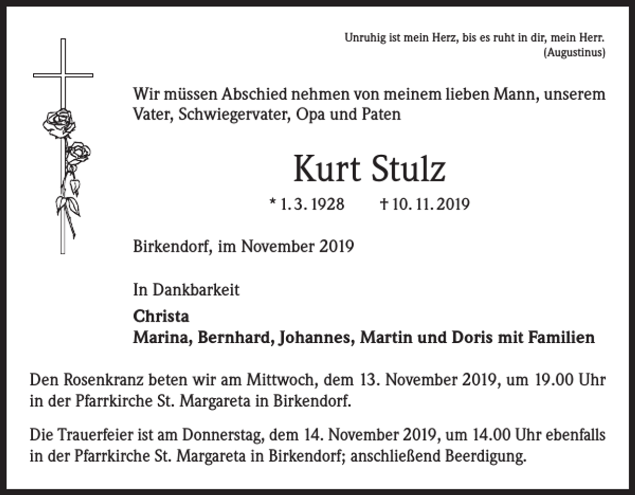 <p>Unruhig ist mein Herz, bis es ruht in dir, mein Herr.</p><p>(Augustinus)</p><p>Wir müssen Abschied nehmen von meinem lieben Mann, unserem<br />­Vater, Schwiegervater, Opa und Paten</p><p>Kurt Stulz<br />* 1. 3. 1928 † 10. 11. 2019</p><p>Birkendorf, im November 2019<br />In Dankbarkeit<br />Christa<br />Marina, Bernhard, Johannes, Martin und Doris mit Familien<br />Den Rosenkranz beten wir am Mittwoch, dem 13. November 2019, um 19.00 Uhr<br />in der Pfarrkirche St. Margareta in Birkendorf.<br />Die Trauerfeier ist am Donnerstag, dem 14. November 2019, um 14.00 Uhr ebenfalls<br />in der Pfarrkirche St. Margareta in Birkendorf; anschließend Beerdigung.</p>