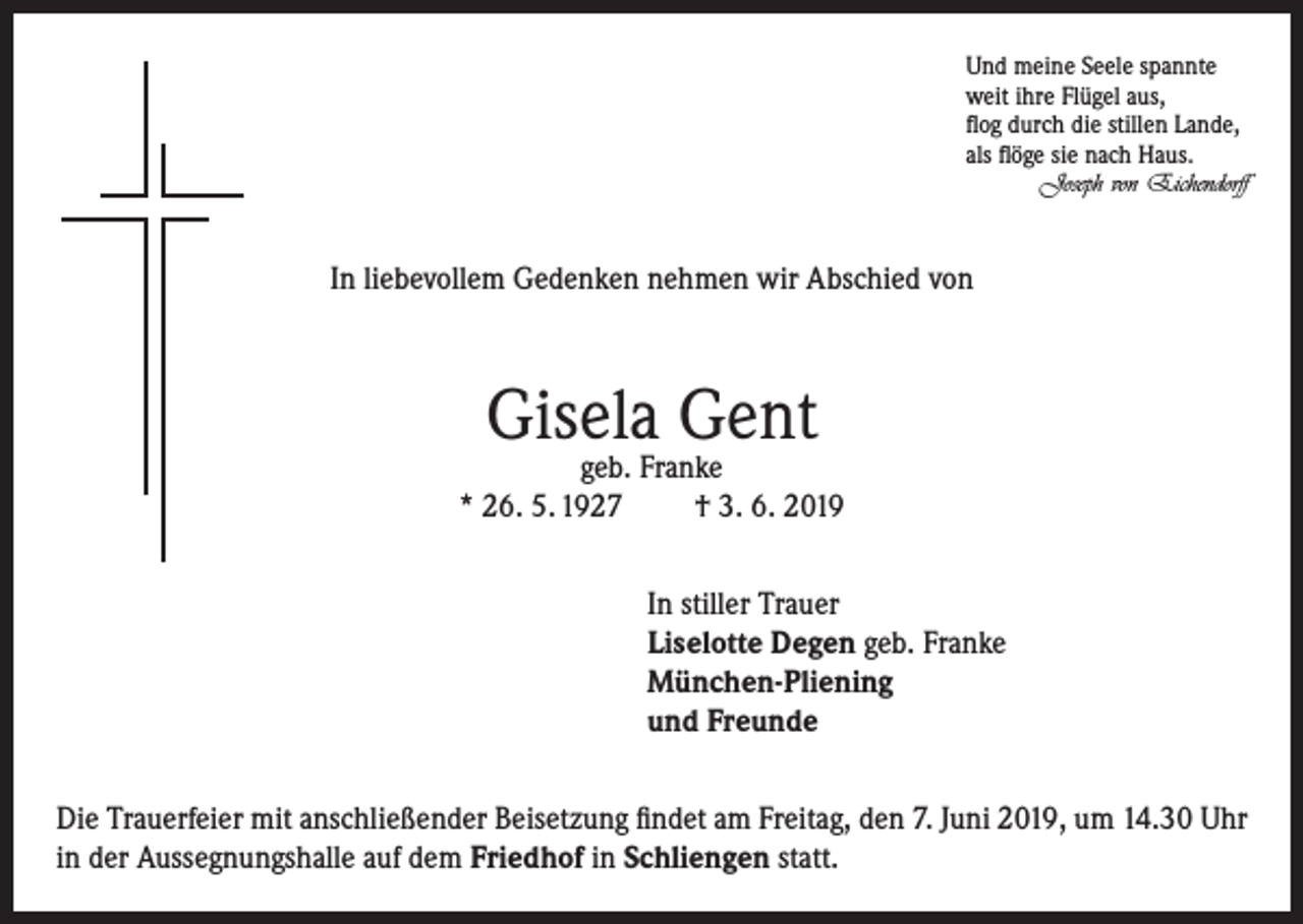 <p>Und meine Seele spannte<br />weit ihre Flügel aus,<br />flog durch die stillen Lande,<br />als flöge sie nach Haus.</p><p>Joseph von Eichendorff</p><p>In liebevollem Gedenken nehmen wir Abschied von</p><p>Gisela Gent</p><p>geb. Franke<br />* 26. 5. 1927<br />† 3. 6. 2019<br />In stiller Trauer<br />Liselotte Degen geb. Franke<br />München-Pliening<br />und Freunde<br />Die Trauerfeier mit anschließender Beisetzung findet am Freitag, den 7. Juni 2019, um 14.30 Uhr<br />in der Aussegnungshalle auf dem Friedhof in Schliengen statt.</p>