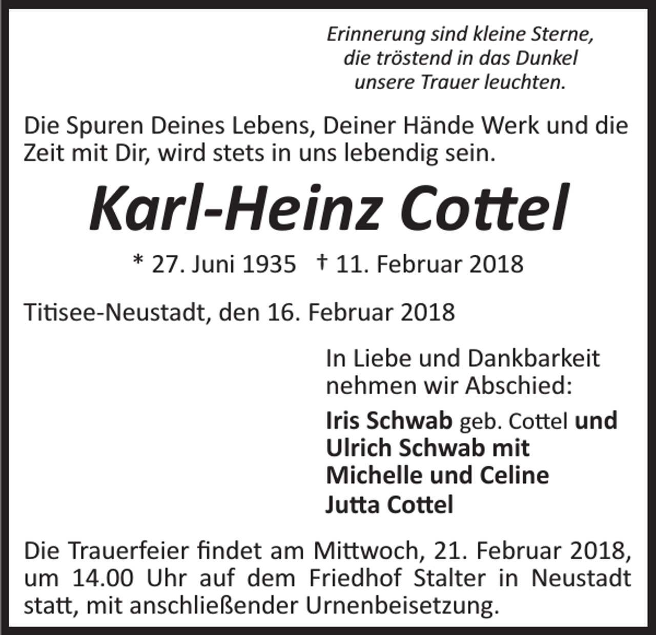 <p>Erinnerung<br />Sterne,<br />Eri n n er u n g sisind<br />n d klkleine<br />ei n e St<br />e r n e,<br />die<br />di e trtröstend<br />öst e n d iin<br />n ddas<br />as Dunkel<br />D u nke l<br />Trauer<br />uunsere<br />ns er e Tr<br />a u er lleuchten.<br />e u c ht e n.</p><p>Die<br />die<br />Di<br />e SSpuren<br />p ur e n DDeines<br />ei n es LLebens,<br />e b e n s, Deiner<br />D ei n er Hände<br />H ä n d e Werk<br />W er k und<br />u n d di<br />e<br />stets<br />ZZeit<br />eit mit<br />mit Dir,<br />Dir, wird<br />wir d st<br />ets iinn uuns<br />ns llebendig<br />e b e n di g ssein.<br />ei n.</p><p>KKarl-Heinz<br />arl- H ei nz CCo�el<br />o � el<br />** 27.<br />2 7. JJuni<br />u ni 1935<br />1 9 3 5 †† 111.<br />1. FFebruar<br />e b r u ar</p><p>Ti�see­Neustadt,<br />Ti<br />�s e e­ N e ust a dt, den<br />d e n 16.<br />1 6. Februar<br />F e br u ar<br />In<br />I n Liebe<br />Li e b e und<br />u n d Dankbarkeit<br />D a n k b ar k eit<br />nehmen<br />n e h m e n wir<br />wir Abschied:<br />A bs c hi e d:<br />Iris<br />Iris Schwab<br />S c h w a b geb.<br />g e b. Co�el<br />C o � el uund<br />nd<br />Ulri<br />Ulrich<br />c h SSchwab<br />c h w a b mit<br />mit<br />Michelle<br />Mi<br />c h ell e u und<br />n d C Celine<br />eli n e<br />JJu�a<br />u � a Co�el<br />C o � el<br />Die<br />Di<br />e TrTrauerfeier<br />a u erf ei er ﬁﬁndet<br />n d et aam<br />m Mi�woch,<br />Mi � w o c h, 21.<br />2 1. Februar<br />F e br u ar 2018,<br />20 1 8,<br />uum<br />m 114.00<br />4. Uhr<br />U hr aauf<br />uf ddem<br />e m Friedhof<br />Fri e d h of St<br />Stalter<br />alt er iinn Neustadt<br />N e us t a dt<br />st<br />sta�,<br />a �, mit<br />mit anschließender<br />a ns c hli e ß e n d er Urnenbeisetzung.<br />Ur n e n b eis etz u n g.</p>
