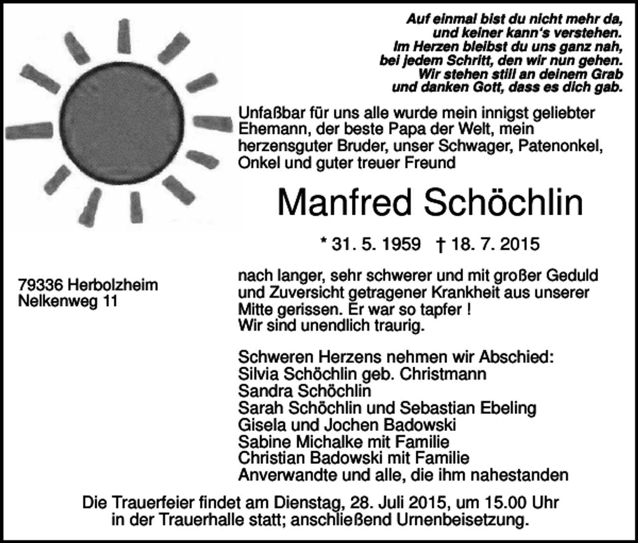 <p>Auf einmal bist du nicht mehr da,<br />und keiner kann‘s verstehen.<br />Im Herzen bleibst du uns ganz nah,<br />bei jedem Schritt, den wir nun gehen.<br />Wir stehen still an deinem Grab<br />und danken Gott, dass es dich gab.</p><p>Unfaßbar für uns alle wurde mein innigst geliebter<br />Ehemann, der beste Papa der Welt, mein<br />herzensguter Bruder, unser Schwager, Patenonkel,<br />Onkel und guter treuer Freund</p><p>Manfred Schöchlin<br />* 31. 5. 1959 † 18. 7. 2015<br />79336 Herbolzheim<br />Nelkenweg 11</p><p>nach langer, sehr schwerer und mit großer Geduld<br />und Zuversicht getragener Krankheit aus unserer<br />Mitte gerissen. Er war so tapfer !<br />Wir sind unendlich traurig.</p><p>Schweren Herzens nehmen wir Abschied:<br />Silvia Schöchlin geb. Christmann<br />Sandra Schöchlin<br />Sarah Schöchlin und Sebastian Ebeling<br />Gisela und Jochen Badowski<br />Sabine Michalke mit Familie<br />Christian Badowski mit Familie<br />Anverwandte und alle, die ihm nahestanden<br />Die Trauerfeier findet am Dienstag, 28. Juli 2015, um 15.00 Uhr<br />in der Trauerhalle statt; anschließend Urnenbeisetzung.</p>