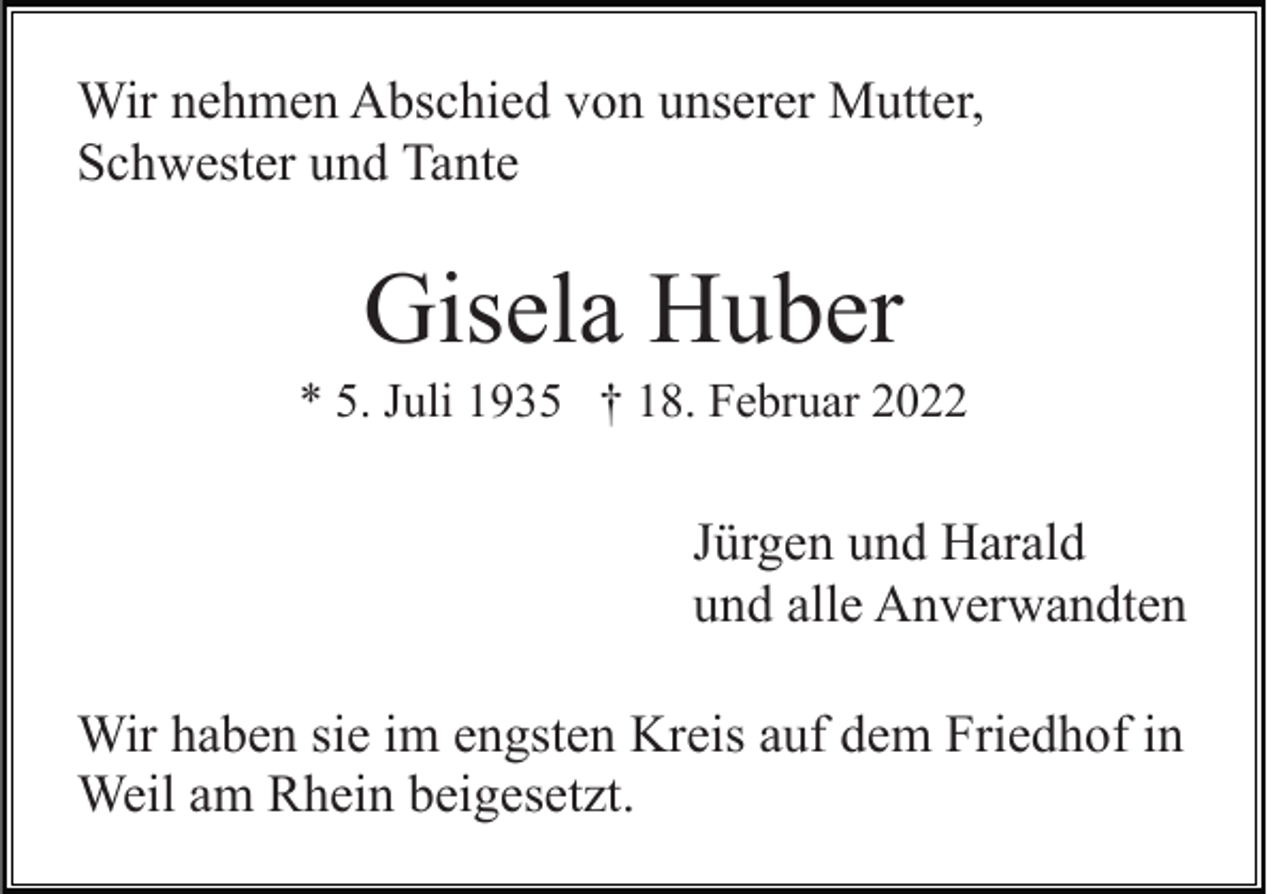 <p>Wir nehmen Abschied von unserer Mutter,<br />Schwester und Tante</p><p>Gisela Huber<br />* 5. Juli 1935 † 18. Februar 2022</p><p>Jürgen und Harald<br />und alle Anverwandten<br />Wir haben sie im engsten Kreis auf dem Friedhof in<br />Weil am Rhein beigesetzt.</p>