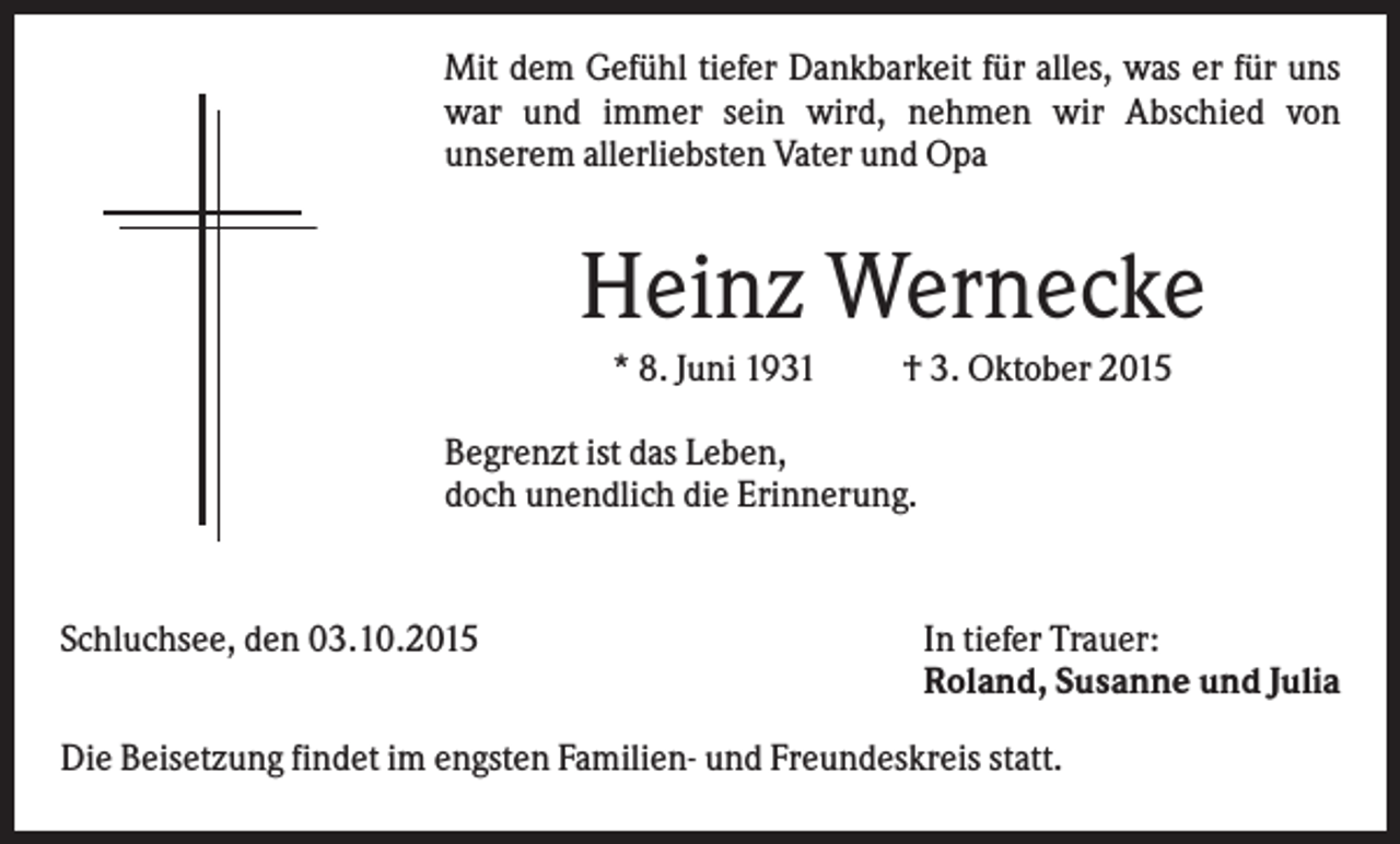 <p>Mit dem Gefühl tiefer Dankbarkeit für alles, was er für uns<br />war und immer sein wird, nehmen wir Abschied von<br />unserem allerliebsten Vater und Opa</p><p>Heinz Wernecke<br />* 8. Juni 1931</p><p>† 3. Oktober 2015</p><p>Begrenzt ist das Leben,<br />doch unendlich die Erinnerung.</p><p>Schluchsee, den 03.10.2015</p><p>In tiefer Trauer:<br />Roland, Susanne und Julia</p><p>Die Beisetzung findet im engsten Familien- und Freundeskreis statt.</p>