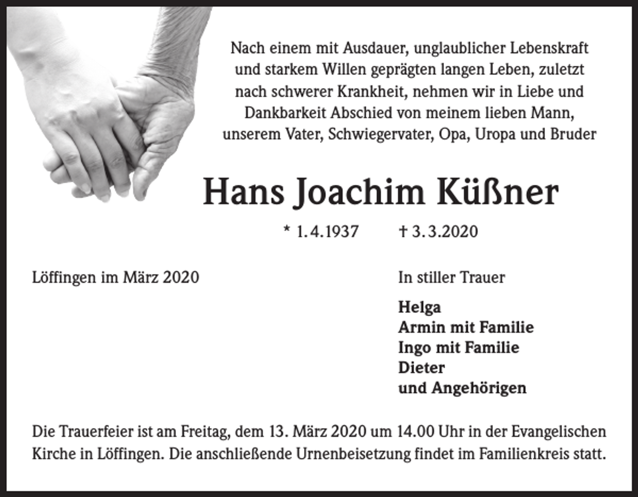 <p>Nach einem mit Ausdauer, unglaublicher Lebenskraft<br />und starkem Willen geprägten langen Leben, zuletzt<br />nach schwerer Krankheit, nehmen wir in Liebe und<br />Dankbarkeit Abschied von meinem lieben Mann,<br />unserem Vater, Schwiegervater, Opa, Uropa und Bruder</p><p>Hans Joachim Küßner<br />* 1. 4.1937<br />Löffingen im März 2020</p><p>† 3. 3.2020<br />In stiller Trauer<br />Helga<br />Armin mit Familie<br />Ingo mit Familie<br />Dieter<br />und Angehörigen</p><p>Die Trauerfeier ist am Freitag, dem 13. März 2020 um 14.00 Uhr in der Evangelischen<br />Kirche in Löffingen. Die anschließende Urnenbeisetzung findet im Familienkreis statt.</p>