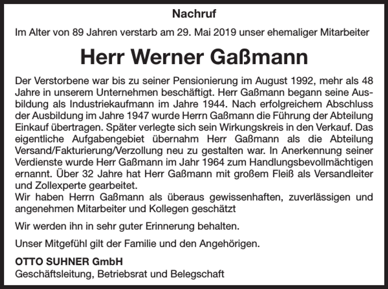 <p>Nachruf<br />Im Alter von 89 Jahren verstarb am 29. Mai 2019 unser ehemaliger Mitarbeiter</p><p>Herr Werner Gaßmann<br />Der Verstorbene war bis zu seiner Pensionierung im August 1992, mehr als 48<br />Jahre in unserem Unternehmen beschäftigt. Herr Gaßmann begann seine Ausbildung als Industriekaufmann im Jahre 1944. Nach erfolgreichem Abschluss<br />der Ausbildung im Jahre 1947 wurde Herrn Gaßmann die Führung der Abteilung<br />Einkauf übertragen. Später verlegte sich sein Wirkungskreis in den Verkauf. Das<br />eigentliche Aufgabengebiet übernahm Herr Gaßmann als die Abteilung<br />Versand/Fakturierung/Verzollung neu zu gestalten war. In Anerkennung seiner<br />Verdienste wurde Herr Gaßmann im Jahr 1964 zum Handlungsbevollmächtigen<br />ernannt. Über 32 Jahre hat Herr Gaßmann mit großem Fleiß als Versandleiter<br />und Zollexperte gearbeitet.<br />Wir haben Herrn Gaßmann als überaus gewissenhaften, zuverlässigen und<br />angenehmen Mitarbeiter und Kollegen geschätzt<br />Wir werden ihn in sehr guter Erinnerung behalten.<br />Unser Mitgefühl gilt der Familie und den Angehörigen.<br />OTTO SUHNER GmbH<br />Geschäftsleitung, Betriebsrat und Belegschaft</p>