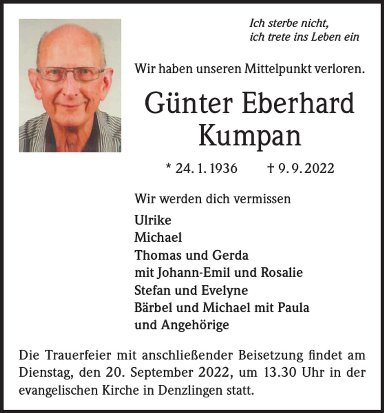 <p>Ich sterbe nicht,<br />ich trete ins Leben ein</p><p>Wir haben unseren Mittelpunkt verloren.</p><p>Günter Eberhard<br />Kumpan<br />* 24. 1. 1936 † 9. 9. 2022<br />Wir werden dich vermissen<br />Ulrike<br />Michael<br />Thomas und Gerda<br />mit Johann-Emil und Rosalie<br />Stefan und Evelyne<br />Bärbel und Michael mit Paula<br />und Angehörige<br />Die Trauerfeier mit anschließender Beisetzung findet am<br />Dienstag, den 20. September 2022, um 13.30 Uhr in der<br />evangelischen Kirche in Denzlingen statt.</p>
