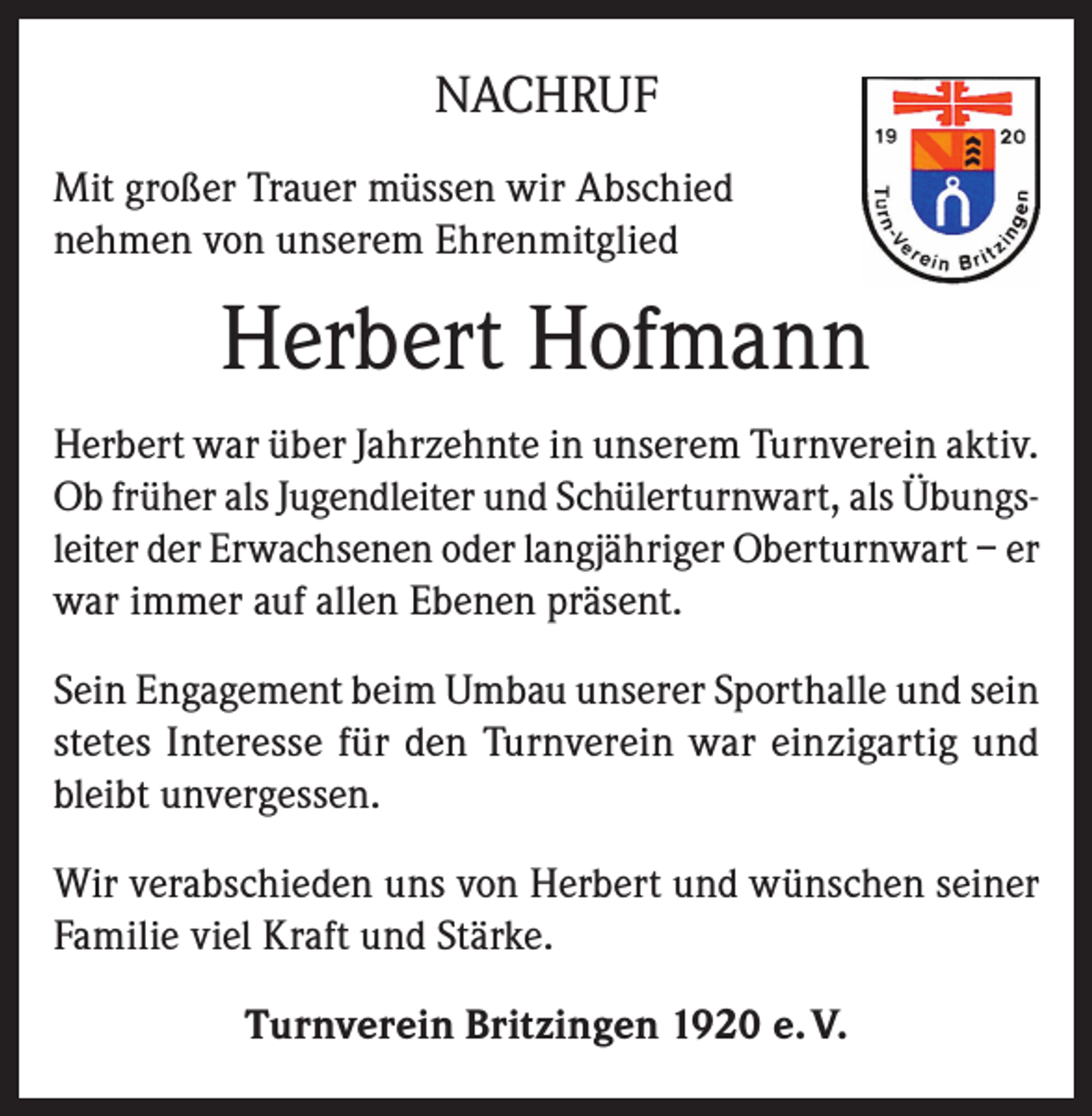 <p>NACHRUF<br />Mit großer Trauer müssen wir Abschied<br />nehmen von unserem Ehrenmitglied</p><p>Herbert Hofmann<br />Herbert war über Jahrzehnte in unserem Turnverein aktiv.<br />Ob früher als Jugendleiter und Schülerturnwart, als Übungsleiter der Erwachsenen oder langjähriger Oberturnwart – er<br />war immer auf allen Ebenen präsent.<br />Sein Engagement beim Umbau unserer Sporthalle und sein<br />stetes Interesse für den Turnverein war einzigartig und<br />bleibt unvergessen.<br />Wir verabschieden uns von Herbert und wünschen seiner<br />Familie viel Kraft und Stärke.<br />Turnverein Britzingen 1920 e. V.</p>