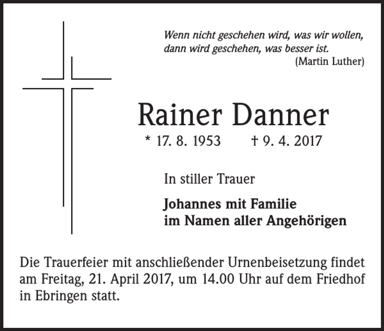 <p>Wenn nicht geschehen wird, was wir wollen,<br />dann wird geschehen, was besser ist.</p><p>(Martin Luther)</p><p>Rainer Danner<br />* 17. 8. 1953 † 9. 4. 2017<br />In stiller Trauer<br />Johannes mit Familie<br />im Namen aller Angehörigen<br />Die Trauerfeier mit anschließender Urnenbeisetzung findet<br />am Freitag, 21. April 2017, um 14.00 Uhr auf dem Friedhof<br />in Ebringen statt.</p>
