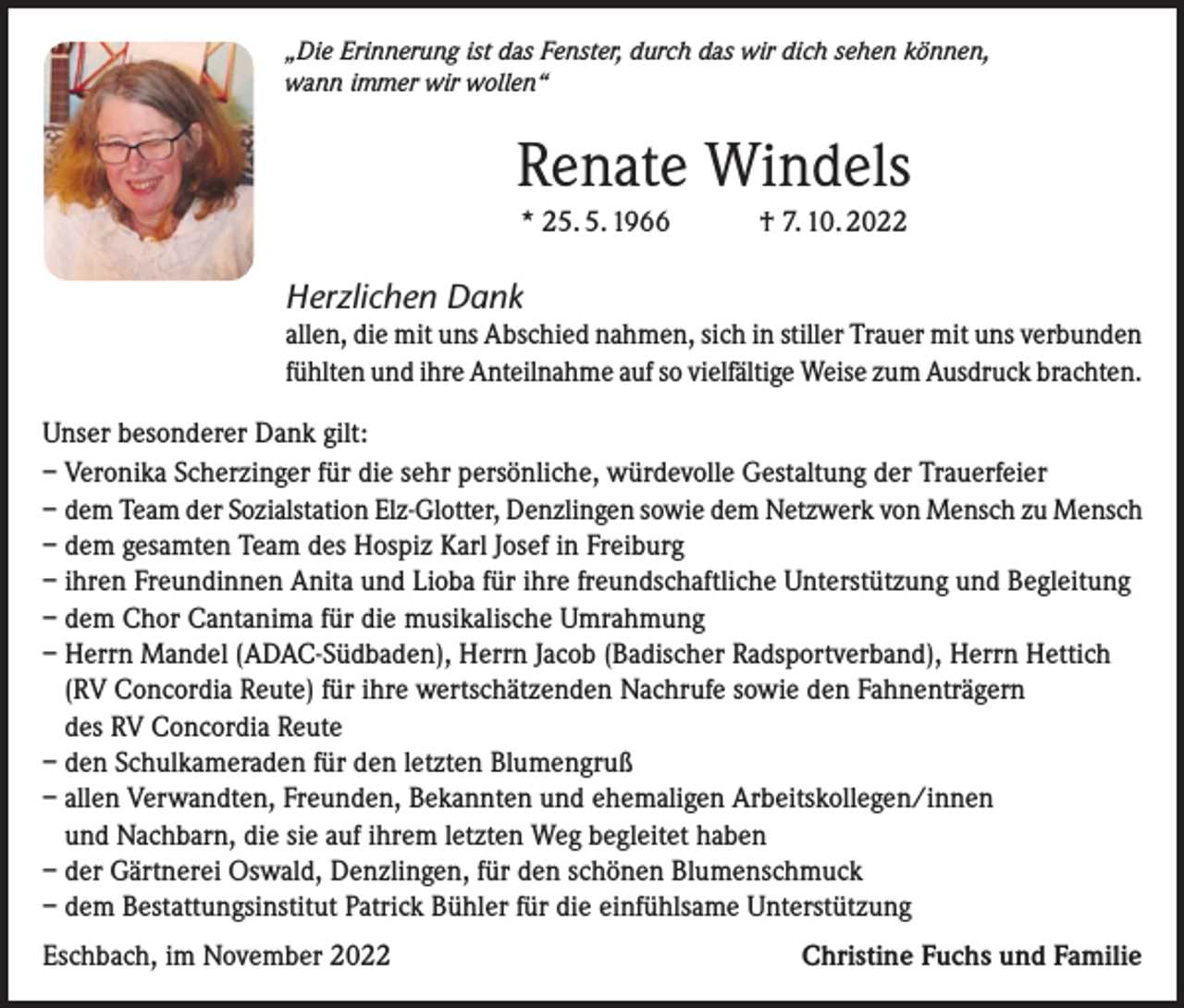 <p>„Die Erinnerung ist das Fenster, durch das wir dich sehen können,<br />wann immer wir wollen“</p><p>Renate Windels<br />* 25. 5. 1966 † 7. 10. 2022</p><p>Herzlichen Dank<br />allen, die mit uns Abschied nahmen, sich in stiller Trauer mit uns verbunden<br />fühlten und ihre Anteilnahme auf so vielfältige Weise zum Ausdruck brachten.<br />Unser besonderer Dank gilt:<br />– Veronika Scherzinger für die sehr persönliche, würdevolle Gestaltung der Trauerfeier<br />– dem Team der Sozialstation Elz-Glotter, Denzlingen sowie dem Netzwerk von Mensch zu Mensch<br />– dem gesamten Team des Hospiz Karl Josef in Freiburg<br />– ihren Freundinnen Anita und Lioba für ihre freundschaftliche Unterstützung und Begleitung<br />– dem Chor Cantanima für die musikalische Umrahmung<br />– Herrn Mandel (ADAC-Südbaden), Herrn Jacob (Badischer Radsportverband), Herrn Hettich<br />(RV Concordia Reute) für ihre wertschätzenden Nachrufe sowie den Fahnenträgern<br />des RV Concordia Reute<br />– den Schulkameraden für den letzten Blumengruß<br />– allen Verwandten, Freunden, Bekannten und ehemaligen Arbeitskollegen/innen<br />und Nachbarn, die sie auf ihrem letzten Weg begleitet haben<br />– der Gärtnerei Oswald, Denzlingen, für den schönen Blumenschmuck<br />– dem Bestattungsinstitut Patrick Bühler für die einfühlsame Unterstützung<br />Eschbach, im November 2022</p><p>Christine Fuchs und Familie</p>