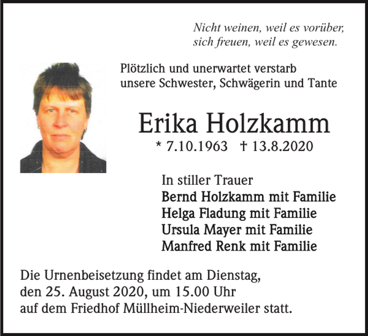 <p>Nicht weinen, weil es vorüber,<br />sich freuen, weil es gewesen.<br />Plötzlich und unerwartet verstarb<br />unsere Schwester, Schwägerin und Tante</p><p>Erika Holzkamm<br />* 7.10.1963 † 13.8.2020<br />In stiller Trauer</p><p>Die Urnenbeisetzung findet am Dienstag,<br />den 25. August 2020, um 15.00 Uhr<br />auf dem Friedhof Müllheim-Niederweiler statt.</p>