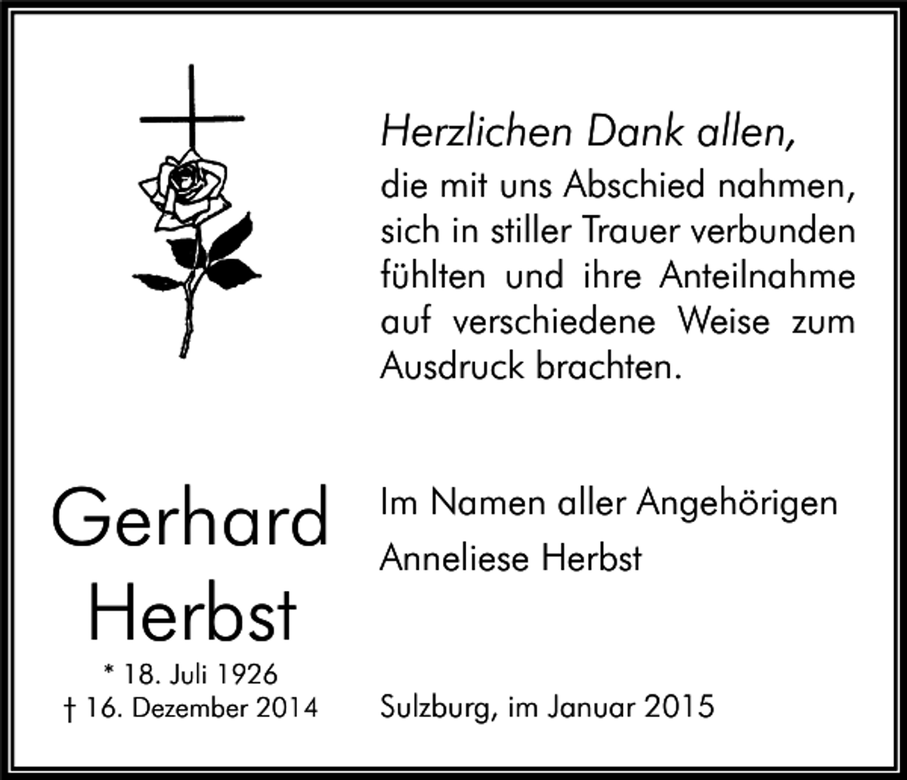 <p>Herzlichen Dank allen,<br />die mit uns Abschied nahmen,<br />sich in stiller Trauer verbunden<br />fühlten und ihre Anteilnahme<br />auf verschiedene Weise zum<br />Ausdruck brachten.</p><p>Gerhard<br />Herbst<br />* 18. Juli 1926<br />† 16. Dezember 2014</p><p>Im Namen aller Angehörigen<br />Anneliese Herbst</p><p>Sulzburg, im Januar 2015</p>