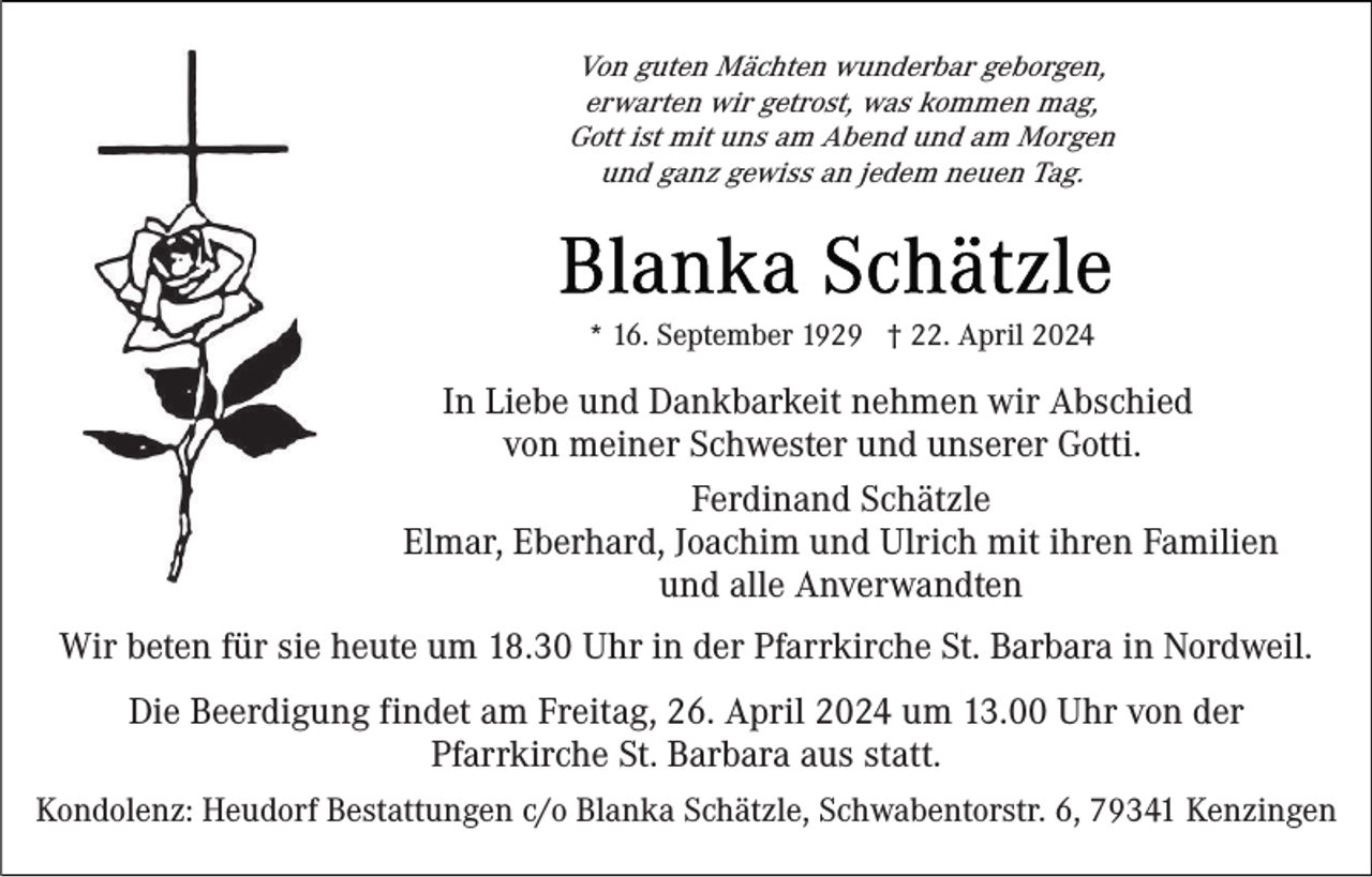 <p>Von guten Mächten wunderbar geborgen,<br />erwarten wir getrost, was kommen mag,<br />Gott ist mit uns am Abend und am Morgen<br />und ganz gewiss an jedem neuen Tag.</p><p>* 16. September 1929 † 22. April 2024</p><p>In Liebe und Dankbarkeit nehmen wir Abschied<br />von meiner Schwester und unserer Gotti.<br />Ferdinand Schätzle<br />Elmar, Eberhard, Joachim und Ulrich mit ihren Familien<br />und alle Anverwandten<br />Wir beten für sie heute um 18.30 Uhr in der Pfarrkirche St. Barbara in Nordweil.<br />Die Beerdigung findet am Freitag, 26. April 2024 um 13.00 Uhr von der<br />Pfarrkirche St. Barbara aus statt.<br />Kondolenz: Heudorf Bestattungen c/o Blanka Schätzle, Schwabentorstr. 6, 79341 Kenzingen</p>