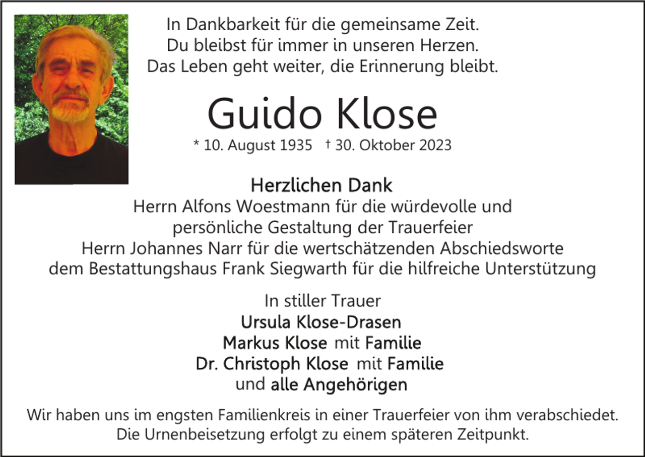 <p>In Dankbarkeit für die gemeinsame Zeit.<br />Du bleibst für immer in unseren Herzen.<br />Das Leben geht weiter, die Erinnerung bleibt.</p><p>Guido Klose</p><p>* 10. August 1935 † 30. Oktober 2023</p><p>Herrn Alfons Woestmann für die würdevolle und<br />persönliche Gestaltung der Trauerfeier<br />Herrn Johannes Narr für die wertschätzenden Abschiedsworte<br />dem Bestattungshaus Frank Siegwarth für die hilfreiche Unterstützung<br />In stiller Trauer<br />mit<br />mit<br />und<br />Wir haben uns im engsten Familienkreis in einer Trauerfeier von ihm verabschiedet.<br />Die Urnenbeisetzung erfolgt zu einem späteren Zeitpunkt.</p>