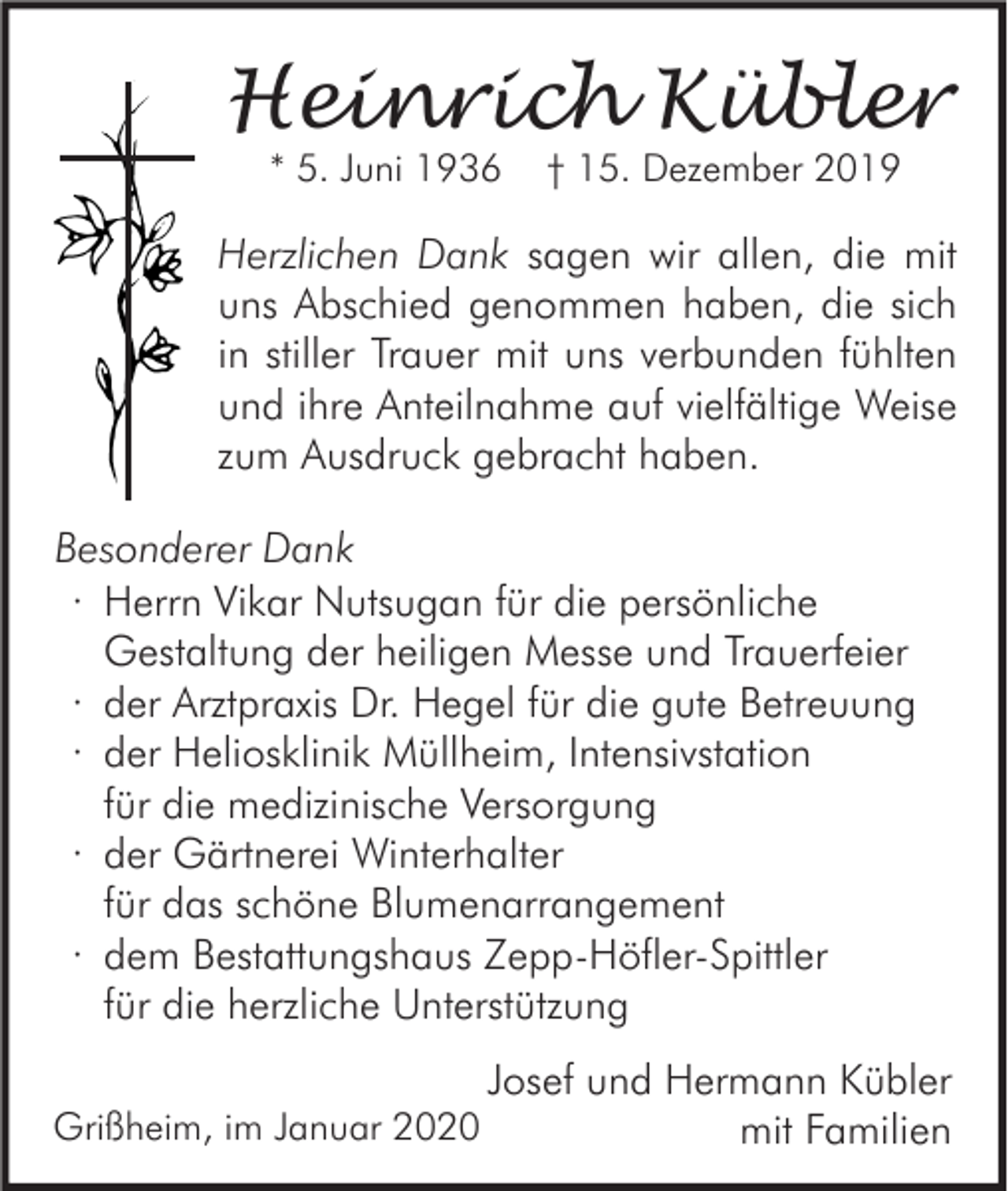 <p>Heinrich Kübler<br />* 5. Juni 1936</p><p>† 15. Dezember 2019</p><p>Herzlichen Dank sagen wir allen, die mit<br />uns Abschied genommen haben, die sich<br />in stiller Trauer mit uns verbunden fühlten<br />und ihre Anteilnahme auf vielfältige Weise<br />zum Ausdruck gebracht haben.<br />Besonderer Dank<br />∙ Herrn Vikar Nutsugan für die persönliche<br />Gestaltung der heiligen Messe und Trauerfeier<br />∙ der Arztpraxis Dr. Hegel für die gute Betreuung<br />∙ der Heliosklinik Müllheim, Intensivstation<br />für die medizinische Versorgung<br />∙ der Gärtnerei Winterhalter<br />für das schöne Blumenarrangement<br />∙ dem Bestattungshaus Zepp-Höfler-Spittler<br />für die herzliche Unterstützung<br />Grißheim, im Januar 2020</p><p>Josef und Hermann Kübler<br />mit Familien</p>
