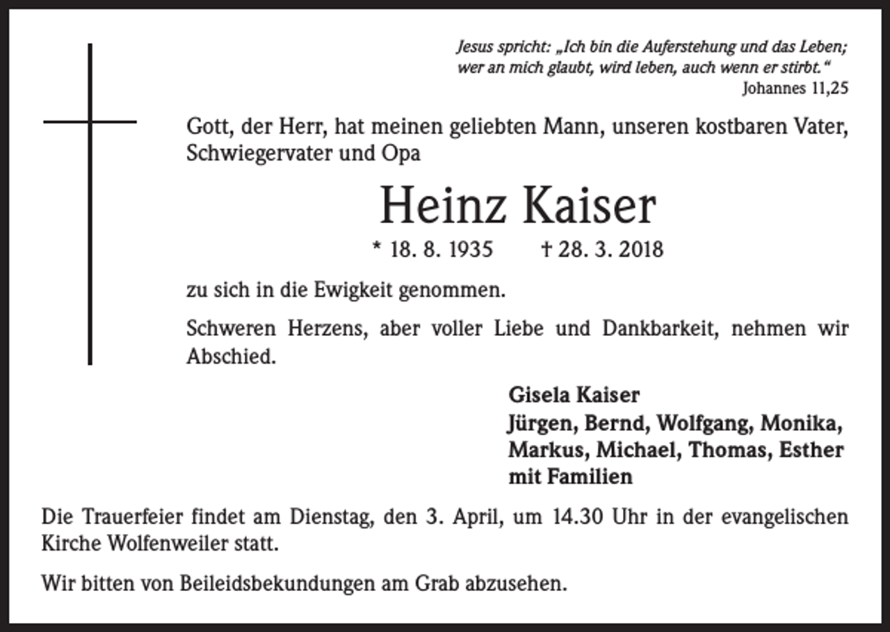 <p>Jesus spricht: „Ich bin die Auferstehung und das Leben;<br />wer an mich glaubt, wird leben, auch wenn er stirbt.“</p><p>Johannes 11,25</p><p>Gott, der Herr, hat meinen geliebten Mann, unseren kostbaren Vater,<br />Schwiegervater und Opa</p><p>Heinz Kaiser</p><p>* 18. 8. 1935 † 28. 3. 2018<br />zu sich in die Ewigkeit genommen.<br />Schweren Herzens, aber voller Liebe und Dankbarkeit, nehmen wir<br />­ bschied.<br />A<br />Gisela Kaiser<br />Jürgen, Bernd, Wolfgang, Monika,<br />Markus, Michael, Thomas, Esther<br />mit Familien<br />Die Trauerfeier findet am Dienstag, den 3. April, um 14.30 Uhr in der evangelischen<br />Kirche Wolfenweiler statt.<br />Wir bitten von Beileidsbekundungen am Grab abzusehen.</p>