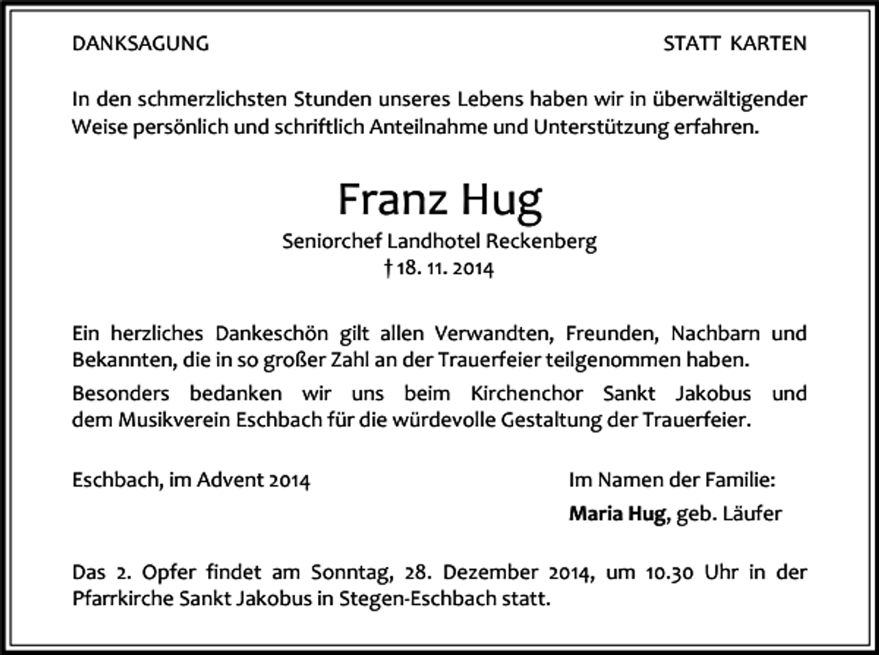 <p>DANKSAGUNG</p><p>STATT KARTEN</p><p>In den schmerzlichsten Stunden unseres Lebens haben wir in überwältigender<br />Weise persönlich und schriftlich Anteilnahme und Unterstützung erfahren.</p><p>Franz Hug</p><p>Seniorchef Landhotel Reckenberg<br />† 18. 11. 2014<br />Ein herzliches Dankeschön gilt allen Verwandten, Freunden, Nachbarn und<br />Bekannten, die in so großer Zahl an der Trauerfeier teilgenommen haben.<br />Besonders bedanken wir uns beim Kirchenchor Sankt Jakobus und<br />dem Musikverein Eschbach für die würdevolle Gestaltung der Trauerfeier.<br />Eschbach, im Advent 2014</p><p>Im Namen der Familie:<br />Maria Hug, geb. Läufer</p><p>Das 2. Opfer findet am Sonntag, 28. Dezember 2014, um 10.30 Uhr in der<br />Pfarrkirche Sankt Jakobus in Stegen-Eschbach statt.</p>