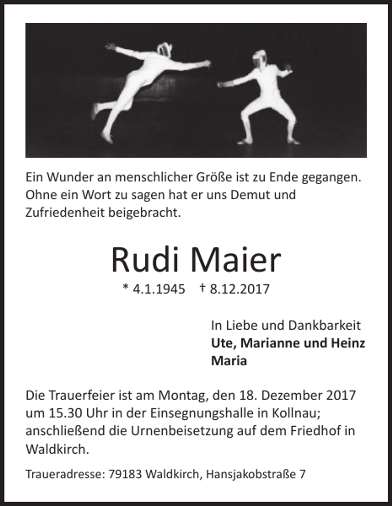 <p>Ei n Wunder<br />Ein<br />W u n d er aann menschlicher<br />m e ns c hli c h er Größe<br />Gr ö ß e ist<br />ist zzu<br />u EEnde<br />n d e ggegangen.<br />e g a n g e n.<br />OOhne<br />h n e eiein<br />n Wort<br />W ort zzu<br />u ssagen<br />a g e n hhat<br />at erer uuns<br />ns DDemut<br />e m ut uund<br />nd<br />ZZufriedenheit<br />ufri e d e n h eit beigebracht.<br />b ei g e br a c ht.</p><p>RRudi<br />u di Maier<br />M ai er<br />** 4.1.1945<br />4. 1. 1 9 4 5 †† 8.12.2017<br />8. 1 2. 2 0 1 7</p><p>IInn Liebe<br />Li e b e und<br />u n d Dankbarkeit<br />D a n k b ar k eit<br />Ut<br />e, Marianne<br />M ari a n n e uund<br />n d HHeinz<br />ei nz<br />Ute,<br />MMaria<br />ari a<br />Die<br />ist aam<br />Di<br />e TrTrauerfeier<br />a u erf ei er ist<br />m Montag,<br />M o nt a g, dden<br />e n 118.<br />8. DDezember<br />ez e m b er 22<br />uum<br />m 115.30<br />5. 3 0 Uhr<br />U hr iin<br />n dder<br />er EiEinsegnungshalle<br />ns e g n u n gs h all e iin<br />n KKollnau;<br />oll n a u;<br />Friedhof<br />aanschließend<br />ns c hli e ß e n d die<br />di e Urnenbeisetzung<br />Ur n e n b eis etz u n g aauf<br />uf dem<br />d e m Fri<br />e d h of iin<br />n<br />WWaldkirch.<br />al d kir c h.<br />Traueradresse:<br />Tr<br />a u er a dr ess e: 79183<br />7 9 1 8 3 Waldkirch,<br />W al d kir c h, Hansjakobstraße<br />H a nsj a k o bstr a ß e 77</p>
