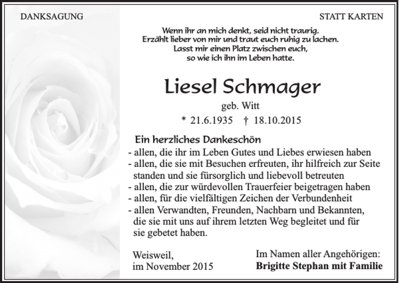 <p>DANKSAGUNG</p><p>STATT KARTEN<br />Wenn ihr an mich denkt, seid nicht traurig.<br />Erzählt lieber von mir und traut euch ruhig zu lachen.<br />Lasst mir einen Platz zwischen euch,<br />so wie ich ihn im Leben hatte.</p><p>Liesel Schmager<br />geb. Witt<br />* 21.6.1935 † 18.10.2015<br />Ein herzliches Dankeschön<br />- allen, die ihr im Leben Gutes und Liebes erwiesen haben<br />- allen, die sie mit Besuchen erfreuten, ihr hilfreich zur Seite<br />standen und sie fürsorglich und liebevoll betreuten<br />- allen, die zur würdevollen Trauerfeier beigetragen haben<br />- allen, für die vielfältigen Zeichen der Verbundenheit<br />- allen Verwandten, Freunden, Nachbarn und Bekannten,<br />die sie mit uns auf ihrem letzten Weg begleitet und für<br />sie gebetet haben.</p><p>Weisweil,<br />im November 2015</p><p>Im Namen aller Angehörigen:<br />Brigitte Stephan mit Familie</p>