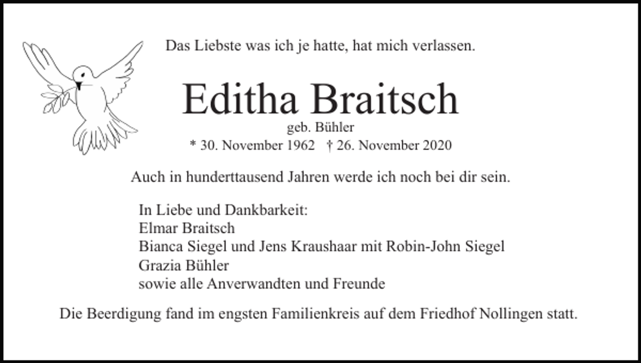 <p>Das Liebste was ich je hatte, hat mich verlassen.</p><p>Editha Braitsch<br />geb. Bühler<br />* 30. November 1962 † 26. November 2020</p><p>Auch in hunderttausend Jahren werde ich noch bei dir sein.<br />In Liebe und Dankbarkeit:<br />Elmar Braitsch<br />Bianca Siegel und Jens Kraushaar mit Robin-John Siegel<br />Grazia Bühler<br />sowie alle Anverwandten und Freunde<br />Die Beerdigung fand im engsten Familienkreis auf dem Friedhof Nollingen statt.</p>