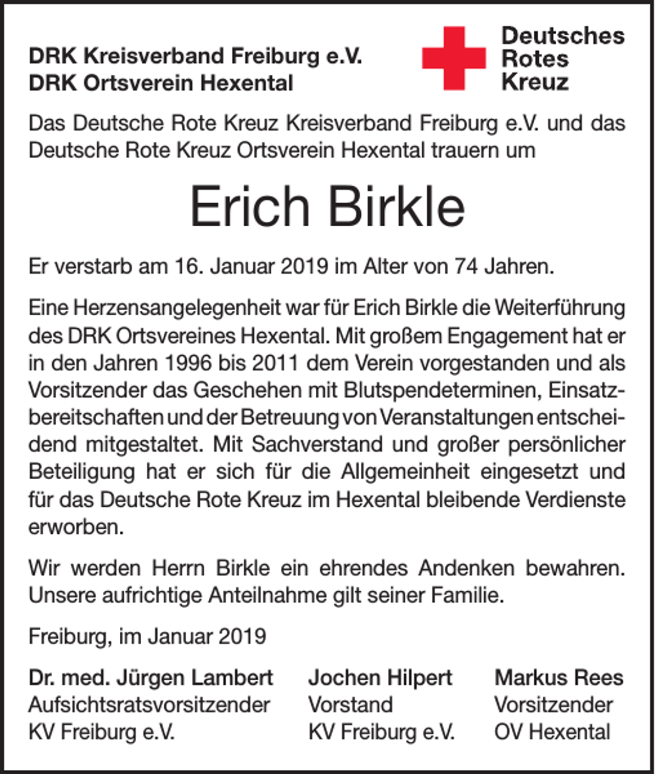 <p>DRK Kreisverband Freiburg e.V.<br />DRK Ortsverein Hexental<br />Das Deutsche Rote Kreuz Kreisverband Freiburg e.V. und das<br />Deutsche Rote Kreuz Ortsverein Hexental trauern um</p><p>Erich Birkle<br />Er verstarb am 16. Januar 2019 im Alter von 74 Jahren.<br />Eine Herzensangelegenheit war für Erich Birkle die Weiterführung<br />des DRK Ortsvereines Hexental. Mit großem Enga­gement hat er<br />in den Jahren 1996 bis 2011 dem Verein vorgestanden und als<br />Vorsitzender das Geschehen mit Blutspendeterminen, Einsatzbereitschaften und der Betreuung von Veranstaltungen entscheidend mitgestaltet. Mit Sachverstand und großer persönlicher<br />Beteiligung hat er sich für die Allgemeinheit eingesetzt und<br />für das Deutsche Rote Kreuz im Hexental bleibende Verdienste<br />­erworben.<br />Wir werden Herrn Birkle ein ehrendes Andenken bewahren.<br />­Unsere aufrichtige Anteilnahme gilt seiner Familie.<br />Freiburg, im Januar 2019<br />Dr. med. Jürgen Lambert Jochen Hilpert<br />Aufsichtsratsvorsitzender Vorstand<br />KV Freiburg e.V.<br />KV Freiburg e.V.</p><p>Markus Rees<br />Vorsitzender<br />OV Hexental</p>