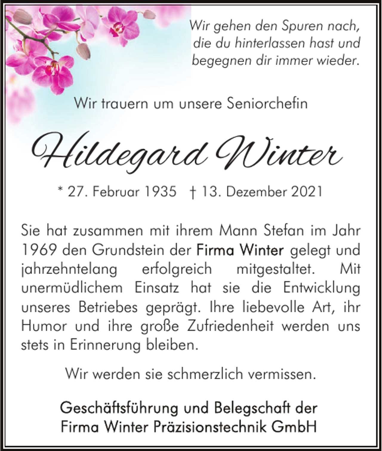 <p>Wir gehen den Spuren nach,<br />die du hinterlassen hast und<br />begegnen dir immer wieder.</p><p>Wir trauern um unsere Seniorchefin</p><p>Hildegard Winter<br />* 27. Februar 1935 † 13. Dezember 2021</p><p>Sie hat zusammen mit ihrem Mann Stefan im Jahr<br />gelegt und<br />1969 den Grundstein der<br />jahrzehntelang<br />erfolgreich<br />mitgestaltet.<br />Mit<br />unermüdlichem Einsatz hat sie die Entwicklung<br />unseres Betriebes geprägt. Ihre liebevolle Art, ihr<br />Humor und ihre große Zufriedenheit werden uns<br />stets in Erinnerung bleiben.<br />Wir werden sie schmerzlich vermissen.</p>